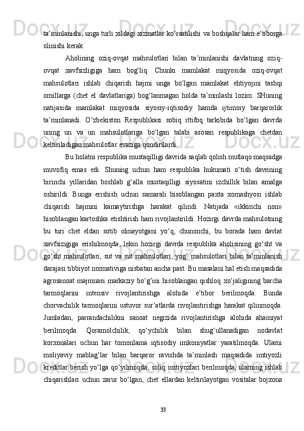 ta’minlanishi, unga turli xildagi xizmatlar ko‘rsatilishi va boshqalar ham e’tiborga
olinishi kerak.
Aholining   oziq-ovqat   mahsulotlari   bilan   ta’minlanishi   davlatning   oziq-
ovqat   xavfsizligiga   ham   bog‘liq.   Chunki   mamlakat   miqyosida   oziq-ovqat
mahsulotlari   ishlab   chiqarish   hajmi   unga   bo‘lgan   mamlakat   ehtiyojini   tashqi
omillarga   (chet   el   davlatlariga)   bog‘lanmagan   holda   ta’minlashi   lozim.   SHuning
natijasida   mamlakat   miqyosida   siyosiy-iqtisodiy   hamda   ijtimoiy   barqarorlik
ta’minlanadi.   O‘zbekiston   Respublikasi   sobiq   ittifoq   tarkibida   bo‘lgan   davrda
uning   un   va   un   mahsulotlariga   bo‘lgan   talabi   asosan   respublikaga   chetdan
keltiriladigan mahsulotlar evaziga qondirilardi.
Bu holatni respublika mustaqilligi davrida saqlab qolish mutlaqo maqsadga
muvofiq   emas   edi.   Shuning   uchun   ham   respublika   hukumati   o‘tish   davrining
birinchi   yillaridan   boshlab   g‘alla   mustaqilligi   siyosatini   izchillik   bilan   amalga
oshirildi.   Bunga   erishish   uchun   samarali   hisoblangan   paxta   xomashyosi   ishlab
chiqarish   hajmini   kamaytirishga   harakat   qilindi.   Natijada   «ikkinchi   non»
hisoblangan kartoshka etishtirish ham rivojlantirildi. Hozirgi davrda mahsulotning
bu   turi   chet   eldan   sotib   olinayotgani   yo‘q,   chunonchi,   bu   borada   ham   davlat
xavfsizigiga   erishilmoqda,   lekin   hozirgi   davrda   respublika   aholisining   go‘sht   va
go‘sht   mahsulotlari,   sut   va   sut   mahsulotlari,   yog‘   mahsulotlari   bilan   ta’minlanish
darajasi tibbiyot normativiga nisbatan ancha past. Bu masalani hal etish maqsadida
agrosanoat   majmuasi   markaziy   bo‘g‘ini   hisoblangan   qishloq   xo‘jaligining   barcha
tarmoqlarini   intensiv   rivojlantirishga   alohida   e’tibor   berilmoqda.   Bunda
chorvachilik   tarmoqlarini   ustuvor   sur’atlarda   rivojlantirishga   harakat   qilinmoqda.
Jumladan,   parrandachilikni   sanoat   negizida   rivojlantirishga   alohida   ahamiyat
berilmoqda.   Qoramolchilik,   qo‘ychilik   bilan   shug‘ullanadigan   nodavlat
korxonalari   uchun   har   tomonlama   iqtisodiy   imkoniyatlar   yaratilmoqda.   Ularni
moliyaviy   mablag‘lar   bilan   barqaror   ravishda   ta’minlash   maqsadida   imtiyozli
kreditlar  berish yo‘lga qo‘yilmoqda, soliq  imtiyozlari  berilmoqda, ularning ishlab
chiqarishlari   uchun   zarur   bo‘lgan,   chet   ellardan   keltirilayotgan   vositalar   bojxona
33 