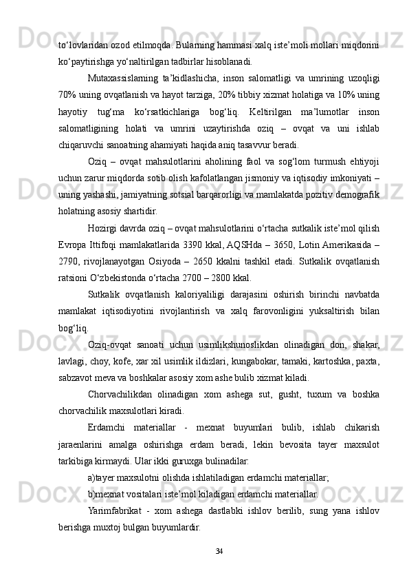 to‘lovlaridan ozod etilmoqda. Bularning hammasi xalq iste’moli mollari miqdorini
ko‘paytirishga yo‘naltirilgan tadbirlar hisoblanadi.
Mutaxassislarning   ta’kidlashicha,   inson   salomatligi   va   umrining   uzoqligi
70% uning ovqatlanish va hayot tarziga, 20% tibbiy xizmat holatiga va 10% uning
hayotiy   tug‘ma   ko‘rsatkichlariga   bog‘liq.   Keltirilgan   ma’lumotlar   inson
salomatligining   holati   va   umrini   uzaytirishda   oziq   –   ovqat   va   uni   ishlab
chiqaruvchi sanoatning ahamiyati haqida aniq tasavvur beradi.
Oziq   –   ovqat   mahsulotlarini   aholining   faol   va   sog‘lom   turmush   ehtiyoji
uchun zarur miqdorda sotib olish kafolatlangan jismoniy va iqtisodiy imkoniyati –
uning yashashi, jamiyatning sotsial barqarorligi va mamlakatda pozitiv demografik
holatning asosiy shartidir.
Hozirgi davrda oziq – ovqat mahsulotlarini o‘rtacha sutkalik iste’mol qilish
Evropa Ittifoqi  mamlakatlarida 3390 kkal, AQSHda – 3650, Lotin Amerikasida –
2790,   rivojlanayotgan   Osiyoda   –   2650   kkalni   tashkil   etadi.   Sutkalik   ovqatlanish
ratsioni O‘zbekistonda o‘rtacha 2700 – 2800 kkal.
Sutkalik   ovqatlanish   kaloriyaliligi   darajasini   oshirish   birinchi   navbatda
mamlakat   iqtisodiyotini   rivojlantirish   va   xalq   farovonligini   yuksaltirish   bilan
bog‘liq.
Oziq-ovqat   sanoati   uchun   usimlikshunoslikdan   olinadigan   don,   shakar,
lavlagi, choy, kofe, xar xil usimlik ildizlari, kungabokar, tamaki, kartoshka, paxta,
sabzavot meva va boshkalar asosiy xom ashe bulib xizmat kiladi.
Chorvachilikdan   olinadigan   xom   ashega   sut,   gusht,   tuxum   va   boshka
chorvachilik maxsulotlari kiradi.
Erdamchi   materiallar   -   mexnat   buyumlari   bulib,   ishlab   chikarish
jaraenlarini   amalga   oshirishga   erdam   beradi,   lekin   bevosita   tayer   maxsulot
tarkibiga kirmaydi. Ular ikki guruxga bulinadilar:
a)tayer maxsulotni olishda ishlatiladigan erdamchi materiallar;
b)mexnat vositalari iste’mol kiladigan erdamchi materiallar.
Yarimfabrikat   -   xom   ashega   dastlabki   ishlov   berilib,   sung   yana   ishlov
berishga muxtoj bulgan buyumlardir.
34 