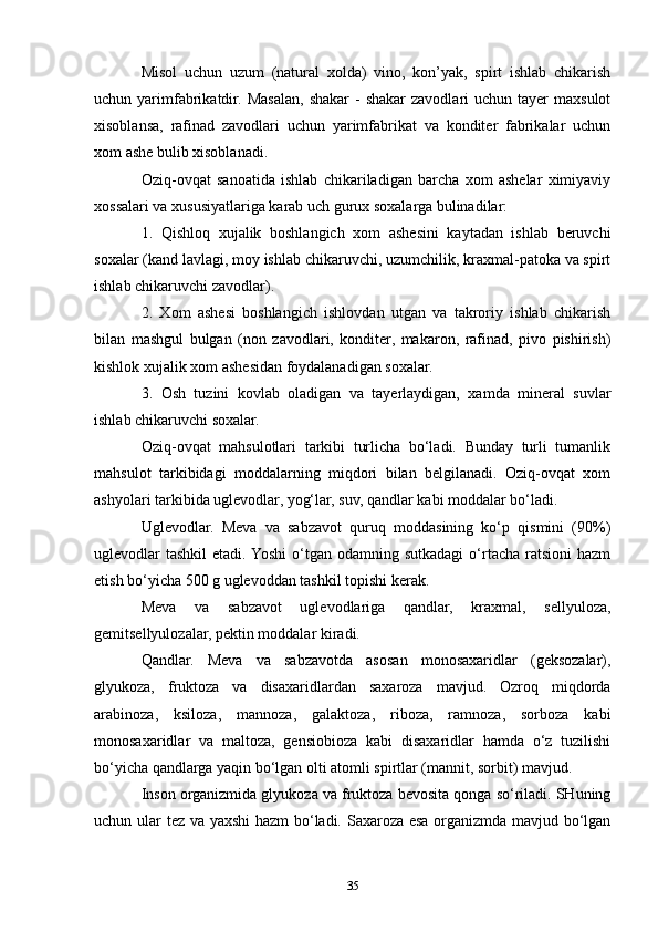 Misol   uchun   uzum   (natural   xolda)   vino,   kon’yak,   spirt   ishlab   chikarish
uchun yarimfabrikatdir.  Masalan,  shakar   -  shakar   zavodlari   uchun  tayer   maxsulot
xisoblansa,   rafinad   zavodlari   uchun   yarimfabrikat   va   konditer   fabrikalar   uchun
xom ashe bulib xisoblanadi.
Oziq-ovqat   sanoatida   ishlab   chikariladigan   barcha   xom   ashelar   ximiyaviy
xossalari va xususiyatlariga karab uch gurux soxalarga bulinadilar:
1.   Qishloq   xujalik   boshlangich   xom   ashesini   kaytadan   ishlab   beruvchi
soxalar (kand lavlagi, moy ishlab chikaruvchi, uzumchilik, kraxmal-patoka va spirt
ishlab chikaruvchi zavodlar).
2.   Xom   ashesi   boshlangich   ishlovdan   utgan   va   takroriy   ishlab   chikarish
bilan   mashgul   bulgan   (non   zavodlari,   konditer,   makaron,   rafinad,   pivo   pishirish)
kishlok xujalik xom ashesidan foydalanadigan soxalar.
3.   Osh   tuzini   kovlab   oladigan   va   tayerlaydigan,   xamda   mineral   suvlar
ishlab chikaruvchi soxalar.
Oziq-ovqat   mahsulotlari   tarkibi   turlicha   bo‘ladi.   Bunday   turli   tumanlik
mahsulot   tarkibidagi   moddalarning   miqdori   bilan   belgilanadi.   Oziq-ovqat   xom
ashyolari tarkibida uglevodlar, yog‘lar, suv, qandlar kabi moddalar bo‘ladi.
Uglevodlar.   Meva   va   sabzavot   quruq   moddasining   ko‘p   qismini   (90%)
uglevodlar  tashkil   etadi. Yoshi  o‘tgan  odamning sutkadagi  o‘rtacha  ratsioni   hazm
etish bo‘yicha 500 g uglevoddan tashkil topishi kerak.
Meva   va   sabzavot   uglevodlariga   qandlar,   kraxmal,   sellyuloza,
gemitsellyulozalar, pektin moddalar kiradi.
Qandlar.   Meva   va   sabzavotda   asosan   monosaxaridlar   (geksozalar),
glyukoza,   fruktoza   va   disaxaridlardan   saxaroza   mavjud.   Ozroq   miqdorda
arabinoza,   ksiloza,   mannoza,   galaktoza,   riboza,   ramnoza,   sorboza   kabi
monosaxaridlar   va   maltoza,   gensiobioza   kabi   disaxaridlar   hamda   o‘z   tuzilishi
bo‘yicha qandlarga yaqin bo‘lgan olti atomli spirtlar (mannit, sorbit) mavjud.
Inson organizmida glyukoza va fruktoza bevosita qonga so‘riladi. SHuning
uchun ular tez va yaxshi  hazm bo‘ladi. Saxaroza esa organizmda mavjud bo‘lgan
35 