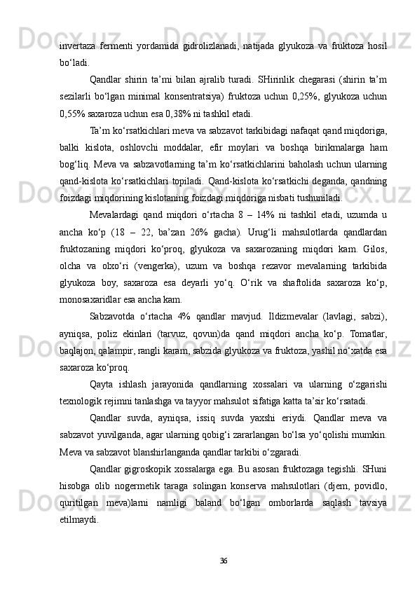 invertaza   fermenti   yordamida   gidrolizlanadi,   natijada   glyukoza   va   fruktoza   hosil
bo‘ladi.
Qandlar   shirin   ta’mi   bilan   ajralib   turadi.   SHirinlik   chegarasi   (shirin   ta’m
sezilarli   bo‘lgan   minimal   konsentratsiya)   fruktoza   uchun   0,25%,   glyukoza   uchun
0,55% saxaroza uchun esa 0,38% ni tashkil etadi.
Ta’m ko‘rsatkichlari meva va sabzavot tarkibidagi nafaqat qand miqdoriga,
balki   kislota,   oshlovchi   moddalar,   efir   moylari   va   boshqa   birikmalarga   ham
bog‘liq.   Meva   va   sabzavotlarning   ta’m   ko‘rsatkichlarini   baholash   uchun   ularning
qand-kislota ko‘rsatkichlari topiladi. Qand-kislota ko‘rsatkichi  deganda, qandning
foizdagi miqdorining kislotaning foizdagi miqdoriga nisbati tushuniladi.
Mevalardagi   qand   miqdori   o‘rtacha   8   –   14%   ni   tashkil   etadi,   uzumda   u
ancha   ko‘p   (18   –   22,   ba’zan   26%   gacha).   Urug‘li   mahsulotlarda   qandlardan
fruktozaning   miqdori   ko‘proq,   glyukoza   va   saxarozaning   miqdori   kam.   Gilos,
olcha   va   olxo‘ri   (vengerka),   uzum   va   boshqa   rezavor   mevalarning   tarkibida
glyukoza   boy,   saxaroza   esa   deyarli   yo‘q.   O‘rik   va   shaftolida   saxaroza   ko‘p,
monosaxaridlar esa ancha kam.
Sabzavotda   o‘rtacha   4%   qandlar   mavjud.   Ildizmevalar   (lavlagi,   sabzi),
ayniqsa,   poliz   ekinlari   (tarvuz,   qovun)da   qand   miqdori   ancha   ko‘p.   Tomatlar,
baqlajon, qalampir, rangli karam, sabzida glyukoza va fruktoza, yashil no‘xatda esa
saxaroza ko‘proq.
Qayta   ishlash   jarayonida   qandlarning   xossalari   va   ularning   o‘zgarishi
texnologik rejimni tanlashga va tayyor mahsulot sifatiga katta ta’sir ko‘rsatadi.
Qandlar   suvda,   ayniqsa,   issiq   suvda   yaxshi   eriydi.   Qandlar   meva   va
sabzavot yuvilganda, agar ularning qobig‘i zararlangan bo‘lsa yo‘qolishi mumkin.
Meva va sabzavot blanshirlanganda qandlar tarkibi o‘zgaradi.
Qandlar gigroskopik xossalarga ega. Bu asosan fruktozaga tegishli. SHuni
hisobga   olib   nogermetik   taraga   solingan   konserva   mahsulotlari   (djem,   povidlo,
quritilgan   meva)larni   namligi   baland   bo‘lgan   omborlarda   saqlash   tavsiya
etilmaydi.
36 