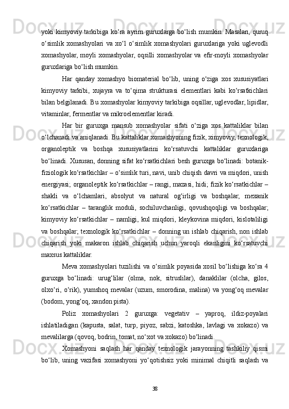 yoki  kimyoviy tarkibiga ko‘ra ayrim  guruxlarga bo‘lish  mumkin. Masalan, quruq
o‘simlik   xomashyolari   va   xo‘l   o‘simlik   xomashyolari   guruxlariga   yoki   uglevodli
xomashyolar,  moyli  xomashyolar,   oqsilli  xomashyolar  va  efir-moyli  xomashyolar
guruxlariga bo‘lish mumkin.
Har   qanday   xomashyo   biomaterial   bo‘lib,   uning   o‘ziga   xos   xususiyatlari
kimyoviy   tarkibi,   xujayra   va   to‘qima   strukturasi   elementlari   kabi   ko‘rsatkichlari
bilan belgilanadi. Bu xomashyolar kimyoviy tarkibiga oqsillar, uglevodlar, lipidlar,
vitaminlar, fermentlar va mikroelementlar kiradi.
Har   bir   guruxga   mansub   xomashyolar   sifati   o‘ziga   xos   kattaliklar   bilan
o‘lchanadi va aniqlanadi. Bu kattaliklar xomashyoning fizik, ximyoviy, texnologik,
organoleptik   va   boshqa   xususiyatlarini   ko‘rsatuvchi   kattaliklar   guruxlariga
bo‘linadi. Xususan, donning sifat  ko‘rsatkichlari besh guruxga bo‘linadi: botanik-
fiziologik ko‘rsatkichlar – o‘simlik turi, navi, unib chiqish davri va miqdori, unish
energiyasi; organoleptik ko‘rsatkichlar – rangi, mazasi, hidi; fizik ko‘rsatkichlar –
shakli   va   o‘lchamlari,   absolyut   va   natural   og‘irligi   va   boshqalar;   mexanik
ko‘rsatkichlar   –   taranglik   moduli,   sochiluvchanligi,   qovushqoqligi   va   boshqalar;
kimyoviy   ko‘rsatkichlar   –   namligi,   kul   miqdori,   kleykovina   miqdori,   kislotaliligi
va boshqalar;  texnologik ko‘rsatkichlar  – donning un ishlab chiqarish, non ishlab
chiqarish   yoki   makaron   ishlab   chiqarish   uchun   yaroqli   ekanligini   ko‘rsatuvchi
maxsus kattaliklar.
Meva xomashyolari tuzilishi va o‘simlik poyasida xosil bo‘lishiga ko‘ra 4
guruxga   bo‘linadi:   urug‘lilar   (olma,   nok,   sitruslilar),   danaklilar   (olcha,   gilos,
olxo‘ri, o‘rik), yumshoq  mevalar   (uzum,  smorodina,  malina)   va yong‘oq mevalar
(bodom, yong‘oq, xandon pista).
Poliz   xomashyolari   2   guruxga:   vegetativ   –   yaproq,   ildiz-poyalari
ishlatiladigan   (kapusta,   salat,   turp,   piyoz,   sabzi,   katoshka,   lavlagi   va   xokazo)   va
mevalilarga (qovoq, bodrin, tomat, no‘xot va xokazo) bo‘linadi.
Xomashyoni   saqlash   har   qanday   texnologik   jarayonning   tashkiliy   qismi
bo‘lib,   uning   vazifasi   xomashyoni   yo‘qotishsiz   yoki   minimal   chiqitli   saqlash   va
38 