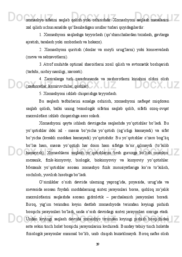 xomashyo   sifatini   saqlab   qolish   yoki   oshirishdir.   Xomashyoni   saqlash   masalasini
xal qilish uchun amalda qo‘llaniladigan usullar turlari quyidagilardir:
1. Xomashyoni saqlashga tayyorlash (qo‘shimchalardan tozalash, gavlarga
ajratish, taralash yoki omborlash va hokazo).
2.   Xomashyoni   quritish   (donlar   va   moyli   urug‘larni)   yoki   konservalash
(meva va sabzavotlarni).
3. Atrof  muhitda optimal  sharoitlarni  xosil  qilish va avtomatik boshqarish
(tarkibi, nisbiy namligi, xarorati).
4.   Zaxiralarga   turli   zararkunanda   va   xashorotlarni   kirishini   oldini   olish
(xashoratlar, kemiruvchilar, qushlar).
5. Xomashyoni ishlab chiqarishga tayyorlash.
Bu   saqlash   tadbirlarini   amalga   oshirish,   xomashyoni   nafaqat   miqdoran
saqlab   qolish,   balki   uning   texnologik   sifatini   saqlab   qolib,   sifatli   ozoq-ovqat
maxsulotlari ishlab chiqarishga asos soladi.
Xomashyoni   qayta   ishlash   davrigacha   saqlashda   yo‘qotishlar   bo‘ladi.   Bu
yo‘qotishlar   ikki   xil   -   massa   bo‘yicha   yo‘qotish   (og‘irligi   kamayadi)   va   sifat
bo‘yicha (kerakli moddasi kamayadi) yo‘qotishdir. Bu yo‘qotishlar o‘zaro bog‘liq
bo‘lsa   ham,   massa   yo‘qotish   har   doim   ham   sifatga   ta’sir   qilmaydi   (to‘kilib
kamayish).   Xomashlarni   saqlash   yo‘qotishlarini   besh   guruxga   bo‘lish   mumkin:
mexanik,   fizik-kimyoviy,   biologik,   biokimyoviy   va   kimyoviy   yo‘qotishlar.
Mexanik   yo‘qotishlar   asosan   xomashyo   fizik   xususiyatlariga   ko‘ra   to‘kilish,
sochilish, yuvilish hisobiga bo‘ladi.
O‘simliklar   o‘sish   davrida   ularning   yaprog‘ida,   poyasida,   urug‘ida   va
mevasida   asosan   foydali   moddalarning   sintez   jarayonlari   borsa,   qishloq   xo‘jalik
maxsulotlarini   saqlashda   asosan   gidroletik   –   parchalanish   jarayonlari   boradi.
Biroq,   yig‘im   terimdan   keyin   dastlab   xomashyoda   terimdan   keyingi   pishish
bosqichi jarayonlari bo‘ladi, unda o‘sish davridagi sintez jarayonlari oxiriga etadi.
Undan   keyingi   saqlash   davrida   xomashyo   terimdan   keyingi   pishish   bosqichidan
asta sekin tinch holat bosqichi jarayonlarini kechiradi. Bunday tabiiy tinch holatda
fiziologik jarayonlar minimal bo‘lib, unib chiqish kuzatilmaydi. Biroq nafas olish
39 