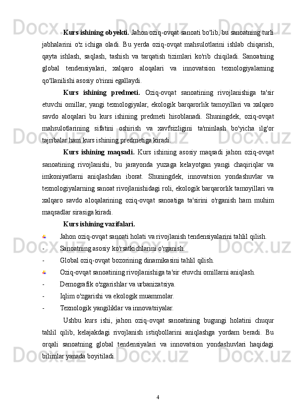 Kurs ishining obyekti.  Jahon oziq-ovqat sanoati bo'lib, bu sanoatning turli
jabhalarini   o'z   ichiga   oladi.   Bu   yerda   oziq-ovqat   mahsulotlarini   ishlab   chiqarish,
qayta   ishlash,   saqlash,   tashish   va   tarqatish   tizimlari   ko'rib   chiqiladi.   Sanoatning
global   tendensiyalari,   xalqaro   aloqalari   va   innovatsion   texnologiyalarning
qo'llanilishi asosiy o'rinni egallaydi.
Kurs   ishining   predmeti.   Oziq-ovqat   sanoatining   rivojlanishiga   ta'sir
etuvchi   omillar,   yangi   texnologiyalar,   ekologik   barqarorlik   tamoyillari   va   xalqaro
savdo   aloqalari   bu   kurs   ishining   predmeti   hisoblanadi.   Shuningdek,   oziq-ovqat
mahsulotlarining   sifatini   oshirish   va   xavfsizligini   ta'minlash   bo'yicha   ilg'or
tajribalar ham kurs ishining predmetiga kiradi.
Kurs   ishining   maqsadi.   Kurs   ishining   asosiy   maqsadi   jahon   oziq-ovqat
sanoatining   rivojlanishi,   bu   jarayonda   yuzaga   kelayotgan   yangi   chaqiriqlar   va
imkoniyatlarni   aniqlashdan   iborat.   Shuningdek,   innovatsion   yondashuvlar   va
texnologiyalarning sanoat rivojlanishidagi roli, ekologik barqarorlik tamoyillari va
xalqaro   savdo   aloqalarining   oziq-ovqat   sanoatiga   ta'sirini   o'rganish   ham   muhim
maqsadlar sirasiga kiradi.
Kurs ishining vazifalari.
Jahon oziq-ovqat sanoati holati va rivojlanish tendensiyalarini tahlil qilish.
- Sanoatning asosiy ko'rsatkichlarini o'rganish.
- Global oziq-ovqat bozorining dinamikasini tahlil qilish.
Oziq-ovqat sanoatining rivojlanishiga ta'sir etuvchi omillarni aniqlash.
- Demografik o'zgarishlar va urbanizatsiya.
- Iqlim o'zgarishi va ekologik muammolar.
- Texnologik yangiliklar va innovatsiyalar.
Ushbu   kurs   ishi,   jahon   oziq-ovqat   sanoatining   bugungi   holatini   chuqur
tahlil   qilib,   kelajakdagi   rivojlanish   istiqbollarini   aniqlashga   yordam   beradi.   Bu
orqali   sanoatning   global   tendensiyalari   va   innovatsion   yondashuvlari   haqidagi
bilimlar yanada boyitiladi.
4 