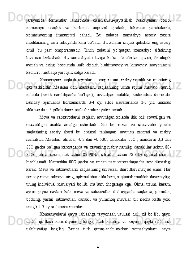 jarayonida   fermentlar   ishtirokida   oksidlanish-qaytarilish   reaksiyalari   borib,
xomashyo   issiqlik   va   karbonat   angidrid   ajratadi,   toksinlar   parchalanib,
xomashyoning   immuniteti   oshadi.   Bu   xolatda   xomashyo   asosiy   zaxira
moddasining   sarfi   nihoyatda   kam   bo‘ladi.   Bu   xolatni   saqlab   qolishda   eng   asosiy
omil   bu   past   temperaturadir.   Tinch   xolatini   yo‘qotgan   xomashyo   sifatining
buzilishi   tezlashadi.   Bu   xomashyolar   turiga   ko‘ra   o‘z-o‘zidan   qizish,   fiziologik
aynish   va   oxirgi   bosqichda   unib   chiqish   biokimyoviy   va   kimyoviy   jarayonlarini
kechirib, mutlaqo yaroqsiz xolga keladi.
Xomashyoni   saqlash   rejimlari   -   temperatura,   nisbiy   namlik   va   muhitning
gaz   tarkibidir.   Masalan   don   massasini   saqlashning   uchta   rejimi   mavjud:   quruq
xolatda   (kritik   namlikgacha   bo‘lgan);   sovutilgan   xolatda;   kislorodsiz   sharoitda.
Bunday   rejimlarda   korxonalarda   3-4   oy,   silos   elevatorlarda   2-3   yil,   maxsus
skladzarda 4-5 yillab donni saqlash imkoniyatini beradi.
Meva   va   sabzavotlarni   saqlash   sovutilgan   xolatda   ikki   xil:   sovutilgan   va
muzlatilgan   usulda   amalga   oshiriladi.   Xar   bir   meva   va   sabzavotni   yaxshi
saqlashning   asosiy   sharti   bu   optimal   tanlangan   sovutish   xarorati   va   nisbiy
namlikdir.   Masalan,   olmalar   -0,5  dan  +0,50C;   danaklilar  00C   ;   mandarin  0,3  dan
20C  gacha   bo‘lgan  xaroratlarda   va  xavoning  nisbiy  namligi  danaklilar   uchun  80-
85%   ;   olma,   uzum,   nok   uchun   85-90%   ;   sitruslar   uchun   78-83%   optimal   sharoit
hisoblanadi.   Kartoshka   00C   gacha   va   undan   past   xaroratlargacha   sovutilmasligi
kerak. Meva va sabzavotlarni saqlashning universal  sharoitlari  mavjud emas. Har
qanday meva sabzavotning, optimal sharoitda ham, saqlanish muddati davomiyligi
uning   individual   xususiyati   bo‘lib,   ma’lum   chegaraga   ega.   Olma,   uzum,   karam,
ayrim   piyoz   navlari   kabi   meva   va   sabzavotlar   6-7   oygacha   saqlansa,   pomidor,
bodring,   yashil   sabzavotlar,   danakli   va   yumshoq   mevalar   bir   necha   xafta   yoki
uzog‘i 2-3 oy saqlanishi mumkin.
Xomashyolarni   qayta   ishlashga   tayyorlash   usullari   turli   xil   bo‘lib,   qaysi
usulni   qo‘llash   xomashyoning   turiga,   fizik   xolatiga   va   keyingi   qayta   ishlanish
uslubiyatiga   bog‘liq.   Bunda   turli   quruq-sochiluvchan   xomashyolarni   qayta
40 