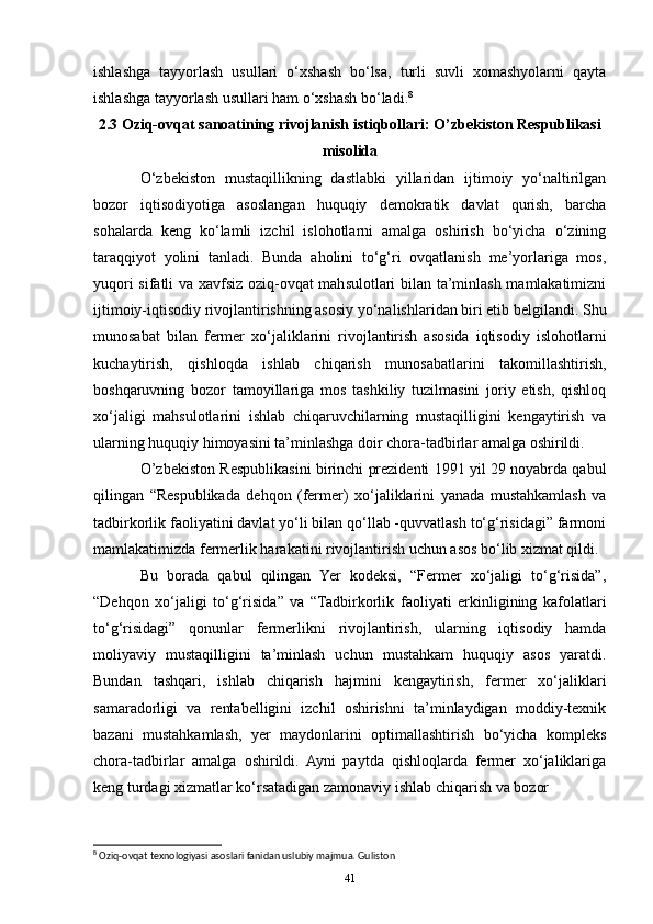 ishlashga   tayyorlash   usullari   o‘xshash   bo‘lsa,   turli   suvli   xomashyolarni   qayta
ishlashga tayyorlash usullari ham o‘xshash bo‘ladi. 8
2.3 Oziq-ovqat sanoatining rivojlanish istiqbollari: O’zbekiston Respublikasi
misolida
O‘zbekiston   mustaqillikning   dastlabki   yillaridan   ijtimoiy   yo‘naltirilgan
bozor   iqtisodiyotiga   asoslangan   huquqiy   demokratik   davlat   qurish,   barcha
sohalarda   keng   ko‘lamli   izchil   islohotlarni   amalga   oshirish   bo‘yicha   o‘zining
taraqqiyot   yolini   tanladi.   Bunda   aholini   to‘g‘ri   ovqatlanish   me’yorlariga   mos,
yuqori sifatli va xavfsiz oziq-ovqat mahsulotlari bilan ta’minlash mamlakatimizni
ijtimoiy-iqtisodiy rivojlantirishning asosiy yo‘nalishlaridan biri etib belgilandi. Shu
munosabat   bilan   fermer   xo‘jaliklarini   rivojlantirish   asosida   iqtisodiy   islohotlarni
kuchaytirish,   qishloqda   ishlab   chiqarish   munosabatlarini   takomillashtirish,
boshqaruvning   bozor   tamoyillariga   mos   tashkiliy   tuzilmasini   joriy   etish,   qishloq
xo‘jaligi   mahsulotlarini   ishlab   chiqaruvchilarning   mustaqilligini   kengaytirish   va
ularning huquqiy himoyasini ta’minlashga doir chora-tadbirlar amalga oshirildi.
O’zbekiston Respublikasini birinchi prezidenti 1991 yil 29 noyabrda qabul
qilingan   “Respublikada   dehqon   (fermer)   xo‘jaliklarini   yanada   mustahkamlash   va
tadbirkorlik faoliyatini davlat yo‘li bilan qo‘llab -quvvatlash to‘g‘risidagi” farmoni
mamlakatimizda fermerlik harakatini rivojlantirish uchun asos bo‘lib xizmat qildi.
Bu   borada   qabul   qilingan   Yer   kodeksi,   “Fermer   xo‘jaligi   to‘g‘risida”,
“Dehqon   xo‘jaligi   to‘g‘risida”   va   “Tadbirkorlik   faoliyati   erkinligining   kafolatlari
to‘g‘risidagi”   qonunlar   fermerlikni   rivojlantirish,   ularning   iqtisodiy   hamda
moliyaviy   mustaqilligini   ta’minlash   uchun   mustahkam   huquqiy   asos   yaratdi.
Bundan   tashqari,   ishlab   chiqarish   hajmini   kengaytirish,   fermer   xo‘jaliklari
samaradorligi   va   rentabelligini   izchil   oshirishni   ta’minlaydigan   moddiy-texnik
bazani   mustahkamlash,   yer   maydonlarini   optimallashtirish   bo‘yicha   kompleks
chora-tadbirlar   amalga   oshirildi.   Ayni   paytda   qishloqlarda   fermer   xo‘jaliklariga
keng turdagi xizmatlar ko‘rsatadigan zamonaviy ishlab chiqarish va bozor
8
 Oziq-ovqat texnologiyasi asoslari fanidan uslubiy majmua. Guliston 
41 
