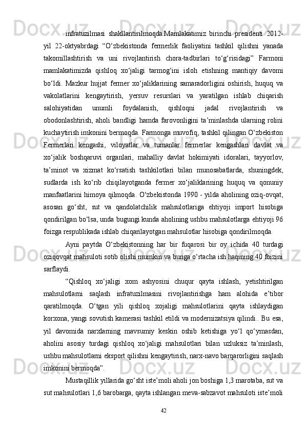 infratuzilmasi   shakllantirilmoqda.Mamlakatimiz   birinchi   presidenti   2012-
yil   22-oktyabrdagi   “O‘zbekistonda   fermerlik   faoliyatini   tashkil   qilishni   yanada
takomillashtirish   va   uni   rivojlantirish   chora-tadbirlari   to‘g‘risidagi”   Farmoni
mamlakatimizda   qishloq   xo‘jaligi   tarmog‘ini   isloh   etishning   mantiqiy   davomi
bo‘ldi.   Mazkur   hujjat   fermer   xo‘jaliklarining   samaradorligini   oshirish,   huquq   va
vakolatlarini   kengaytirish,   yersuv   resurslari   va   yaratilgan   ishlab   chiqarish
salohiyatidan   unumli   foydalanish,   qishloqni   jadal   rivojlantirish   va
obodonlashtirish,   aholi   bandligi   hamda   farovonligini   ta’minlashda   ularning   rolini
kuchaytirish imkonini bermoqda. Farmonga muvofiq, tashkil qilingan O‘zbekiston
Fermerlari   kengashi,   viloyatlar   va   tumanlar   fermerlar   kengashlari   davlat   va
xo‘jalik   boshqaruvi   organlari,   mahalliy   davlat   hokimiyati   idoralari,   tayyorlov,
ta’minot   va   xizmat   ko‘rsatish   tashkilotlari   bilan   munosabatlarda,   shuningdek,
sudlarda   ish   ko‘rib   chiqilayotganda   fermer   xo‘jaliklarining   huquq   va   qonuniy
manfaatlarini himoya qilmoqda. O‘zbekistonda 1990 - yilda aholining oziq-ovqat,
asosan   go‘sht,   sut   va   qandolatchilik   mahsulotlariga   ehtiyoji   import   hisobiga
qondirilgan bo‘lsa, unda bugungi kunda aholining ushbu mahsulotlarga ehtiyoji 96
foizga respublikada ishlab chiqarilayotgan mahsulotlar hisobiga qondirilmoqda.
Ayni   paytda   O‘zbekistonning   har   bir   fuqarosi   bir   oy   ichida   40   turdagi
oziqovqat mahsuloti sotib olishi mumkin va bunga o‘rtacha ish haqining 40 foizini
sarflaydi.
“Qishloq   xo‘jaligi   xom   ashyosini   chuqur   qayta   ishlash,   yetishtirilgan
mahsulotlarni   saqlash   infratuzilmasini   rivojlantirishga   ham   alohida   e’tibor
qaratilmoqda.   O‘tgan   yili   qishloq   xojaligi   mahsulotlarini   qayta   ishlaydigan
korxona, yangi sovutish kamerasi tashkil etildi va modernizatsiya qilindi.. Bu esa,
yil   davomida   narxlarning   mavsumiy   keskin   oshib   ketishiga   yo‘l   qo‘ymasdan,
aholini   asosiy   turdagi   qishloq   xo‘jaligi   mahsulotlari   bilan   uzluksiz   ta’minlash,
ushbu mahsulotlarni eksport qilishni kengaytirish, narx-navo barqarorligini saqlash
imkonini bermoqda”.
Mustaqillik yillarida go‘sht iste’moli aholi jon boshiga 1,3 marotaba, sut va
sut mahsulotlari 1,6 barobarga, qayta ishlangan meva-sabzavot mahsuloti iste’moli
42 