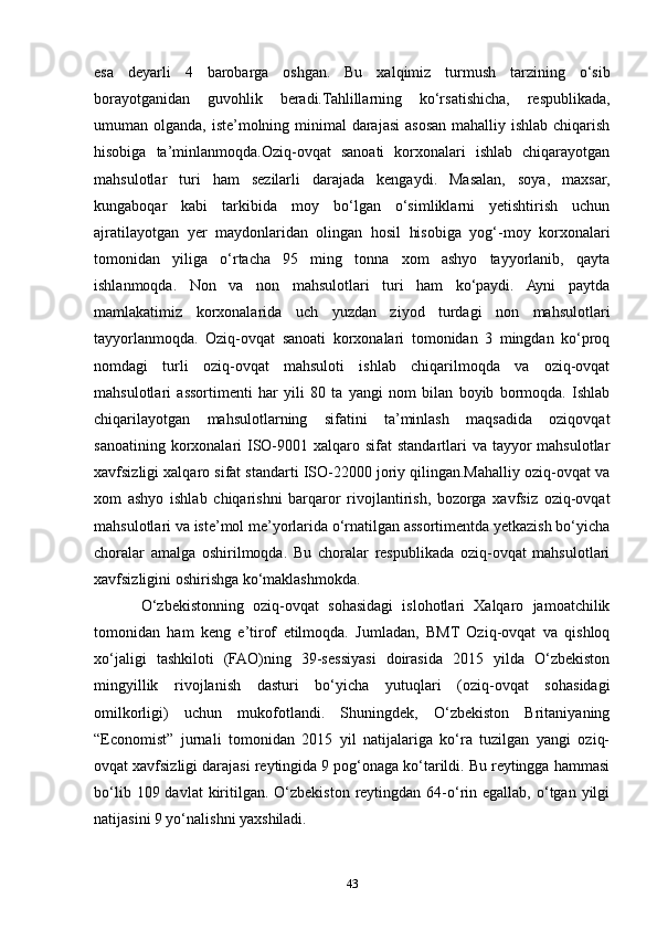 esa   deyarli   4   barobarga   oshgan.   Bu   xalqimiz   turmush   tarzining   o‘sib
borayotganidan   guvohlik   beradi.Tahlillarning   ko‘rsatishicha,   respublikada,
umuman olganda, iste’molning minimal  darajasi  asosan mahalliy ishlab chiqarish
hisobiga   ta’minlanmoqda.Oziq-ovqat   sanoati   korxonalari   ishlab   chiqarayotgan
mahsulotlar   turi   ham   sezilarli   darajada   kengaydi.   Masalan,   soya,   maxsar,
kungaboqar   kabi   tarkibida   moy   bo‘lgan   o‘simliklarni   yetishtirish   uchun
ajratilayotgan   yer   maydonlaridan   olingan   hosil   hisobiga   yog‘-moy   korxonalari
tomonidan   yiliga   o‘rtacha   95   ming   tonna   xom   ashyo   tayyorlanib,   qayta
ishlanmoqda.   Non   va   non   mahsulotlari   turi   ham   ko‘paydi.   Ayni   paytda
mamlakatimiz   korxonalarida   uch   yuzdan   ziyod   turdagi   non   mahsulotlari
tayyorlanmoqda.   Oziq-ovqat   sanoati   korxonalari   tomonidan   3   mingdan   ko‘proq
nomdagi   turli   oziq-ovqat   mahsuloti   ishlab   chiqarilmoqda   va   oziq-ovqat
mahsulotlari   assortimenti   har   yili   80   ta   yangi   nom   bilan   boyib   bormoqda.   Ishlab
chiqarilayotgan   mahsulotlarning   sifatini   ta’minlash   maqsadida   oziqovqat
sanoatining korxonalari  ISO-9001 xalqaro sifat  standartlari  va tayyor  mahsulotlar
xavfsizligi xalqaro sifat standarti ISO-22000 joriy qilingan.Mahalliy oziq-ovqat va
xom   ashyo   ishlab   chiqarishni   barqaror   rivojlantirish,   bozorga   xavfsiz   oziq-ovqat
mahsulotlari va iste’mol me’yorlarida o‘rnatilgan assortimentda yetkazish bo‘yicha
choralar   amalga   oshirilmoqda.   Bu   choralar   respublikada   oziq-ovqat   mahsulotlari
xavfsizligini oshirishga ko‘maklashmokda.
O‘zbekistonning   oziq-ovqat   sohasidagi   islohotlari   Xalqaro   jamoatchilik
tomonidan   ham   keng   e’tirof   etilmoqda.   Jumladan,   BMT   Oziq-ovqat   va   qishloq
xo‘jaligi   tashkiloti   (FAO)ning   39-sessiyasi   doirasida   2015   yilda   O‘zbekiston
mingyillik   rivojlanish   dasturi   bo‘yicha   yutuqlari   (oziq-ovqat   sohasidagi
omilkorligi)   uchun   mukofotlandi.   Shuningdek,   O‘zbekiston   Britaniyaning
“Economist”   jurnali   tomonidan   2015   yil   natijalariga   ko‘ra   tuzilgan   yangi   oziq-
ovqat xavfsizligi darajasi reytingida 9 pog‘onaga ko‘tarildi. Bu reytingga hammasi
bo‘lib  109 davlat   kiritilgan.  O‘zbekiston  reytingdan  64-o‘rin  egallab,  o‘tgan  yilgi
natijasini 9 yo‘nalishni yaxshiladi.
43 