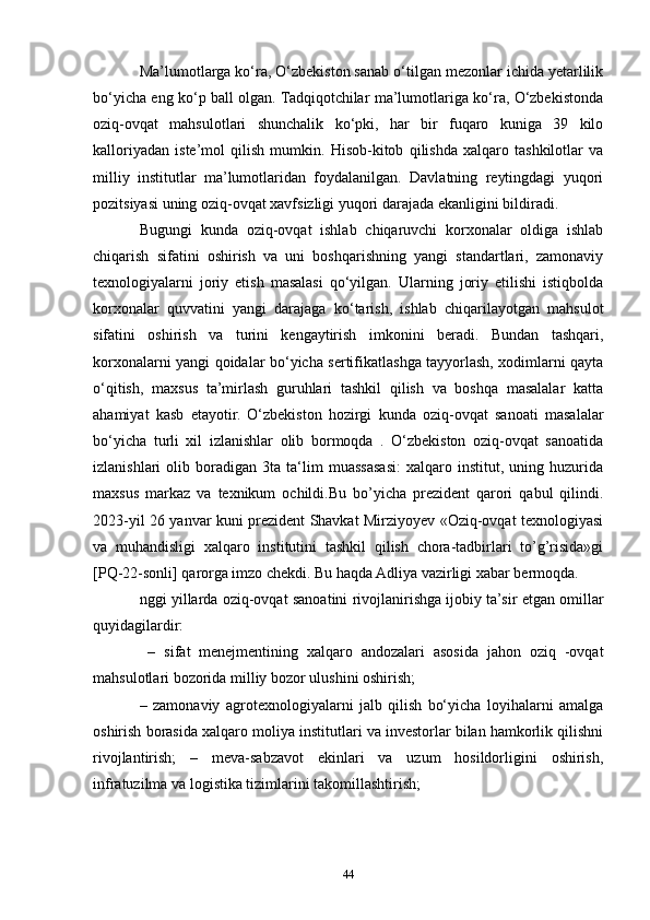 Ma’lumotlarga ko‘ra, O‘zbekiston sanab o‘tilgan mezonlar ichida yetarlilik
bo‘yicha eng ko‘p ball olgan. Tadqiqotchilar ma’lumotlariga ko‘ra, O‘zbekistonda
oziq-ovqat   mahsulotlari   shunchalik   ko‘pki,   har   bir   fuqaro   kuniga   39   kilo
kalloriyadan   iste’mol   qilish   mumkin.   Hisob-kitob   qilishda   xalqaro   tashkilotlar   va
milliy   institutlar   ma’lumotlaridan   foydalanilgan.   Davlatning   reytingdagi   yuqori
pozitsiyasi uning oziq-ovqat xavfsizligi yuqori darajada ekanligini bildiradi.
Bugungi   kunda   oziq-ovqat   ishlab   chiqaruvchi   korxonalar   oldiga   ishlab
chiqarish   sifatini   oshirish   va   uni   boshqarishning   yangi   standartlari,   zamonaviy
texnologiyalarni   joriy   etish   masalasi   qo‘yilgan.   Ularning   joriy   etilishi   istiqbolda
korxonalar   quvvatini   yangi   darajaga   ko‘tarish,   ishlab   chiqarilayotgan   mahsulot
sifatini   oshirish   va   turini   kengaytirish   imkonini   beradi.   Bundan   tashqari,
korxonalarni yangi qoidalar bo‘yicha sertifikatlashga tayyorlash, xodimlarni qayta
o‘qitish,   maxsus   ta’mirlash   guruhlari   tashkil   qilish   va   boshqa   masalalar   katta
ahamiyat   kasb   etayotir.   O‘zbekiston   hozirgi   kunda   oziq-ovqat   sanoati   masalalar
bo‘yicha   turli   xil   izlanishlar   olib   bormoqda   .   O‘zbekiston   oziq-ovqat   sanoatida
izlanishlari   olib   boradigan   3ta   ta‘lim   muassasasi:   xalqaro   institut,  uning   huzurida
maxsus   markaz   va   texnikum   ochildi.Bu   bo’yicha   prezident   qarori   qabul   qilindi.
2023-yil 26 yanvar kuni prezident Shavkat Mirziyoyev «Oziq-ovqat texnologiyasi
va   muhandisligi   xalqaro   institutini   tashkil   qilish   chora-tadbirlari   to’g’risida»gi
[PQ-22-sonli] qarorga imzo chekdi. Bu haqda Adliya vazirligi xabar bermoqda.
nggi yillarda oziq-ovqat sanoatini rivojlanirishga ijobiy ta’sir etgan omillar
quyidagilardir:
  –   sifat   menejmentining   xalqaro   andozalari   asosida   jahon   oziq   -ovqat
mahsulotlari bozorida milliy bozor ulushini oshirish; 
–   zamonaviy   agrotexnologiyalarni   jalb   qilish   bo‘yicha   loyihalarni   amalga
oshirish borasida xalqaro moliya institutlari va investorlar bilan hamkorlik qilishni
rivojlantirish;   –   meva-sabzavot   ekinlari   va   uzum   hosildorligini   oshirish,
infratuzilma va logistika tizimlarini takomillashtirish;
44 