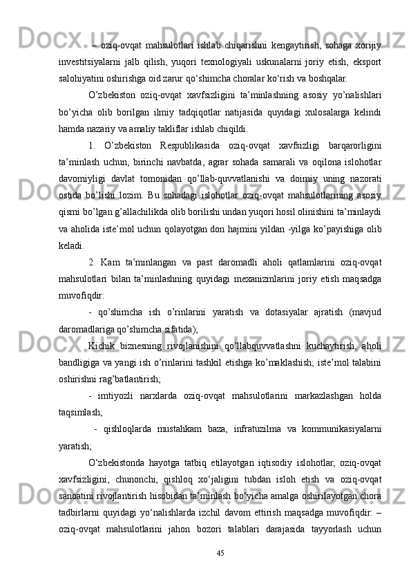   –   oziq-ovqat   mahsulotlari   ishlab   chiqarishni   kengaytirish,   sohaga   xorijiy
investitsiyalarni   jalb   qilish,   yuqori   texnologiyali   uskunalarni   joriy   etish,   eksport
salohiyatini oshirishga oid zarur qo‘shimcha choralar ko‘rish va boshqalar. 
O’zbekiston   oziq-ovqat   xavfsizligini   ta’minlashning   asosiy   yo’nalishlari
bo’yicha   olib   borilgan   ilmiy   tadqiqotlar   natijasida   quyidagi   xulosalarga   kelindi
hamda nazariy va amaliy takliflar ishlab chiqildi. 
1.   O’zbekiston   Respublikasida   oziq-ovqat   xavfsizligi   barqarorligini
ta’minlash   uchun,   birinchi   navbatda,   agrar   sohada   samarali   va   oqilona   islohotlar
davomiyligi   davlat   tomonidan   qo’llab-quvvatlanishi   va   doimiy   uning   nazorati
ostida   bo’lishi   lozim.   Bu   sohadagi   islohotlar   oziq-ovqat   mahsulotlarining   asosiy
qismi bo’lgan g’allachilikda olib borilishi undan yuqori hosil olinishini ta’minlaydi
va aholida iste’mol uchun qolayotgan don hajmini yildan -yilga ko’payishiga olib
keladi. 
2.   Kam   ta’minlangan   va   past   daromadli   aholi   qatlamlarini   oziq-ovqat
mahsulotlari   bilan   ta’minlashning   quyidagi   mexanizmlarini   joriy   etish   maqsadga
muvofiqdir:
-   qo’shimcha   ish   o’rinlarini   yaratish   va   dotasiyalar   ajratish   (mavjud
daromadlariga qo’shimcha sifatida); 
Kichik   biznesning   rivojlanishini   qo’llabquvvatlashni   kuchaytirish,   aholi
bandligiga va yangi ish o’rinlarini tashkil etishga ko’maklashish; iste’mol talabini
oshirishni rag’batlantirish; 
-   imtiyozli   narxlarda   oziq-ovqat   mahsulotlarini   markazlashgan   holda
taqsimlash;
  -   qishloqlarda   mustahkam   baza,   infratuzilma   va   kommunikasiyalarni
yaratish; 
O‘zbekistonda   hayotga   tatbiq   etilayotgan   iqtisodiy   islohotlar,   oziq-ovqat
xavfsizligini,   chunonchi,   qishloq   xo‘jaligini   tubdan   isloh   etish   va   oziq-ovqat
sanoatini rivojlantirish hisobidan ta’minlash bo‘yicha amalga oshirilayotgan chora
tadbirlarni   quyidagi   yo‘nalishlarda   izchil   davom   ettirish   maqsadga   muvofiqdir:   –
oziq-ovqat   mahsulotlarini   jahon   bozori   talablari   darajasida   tayyorlash   uchun
45 