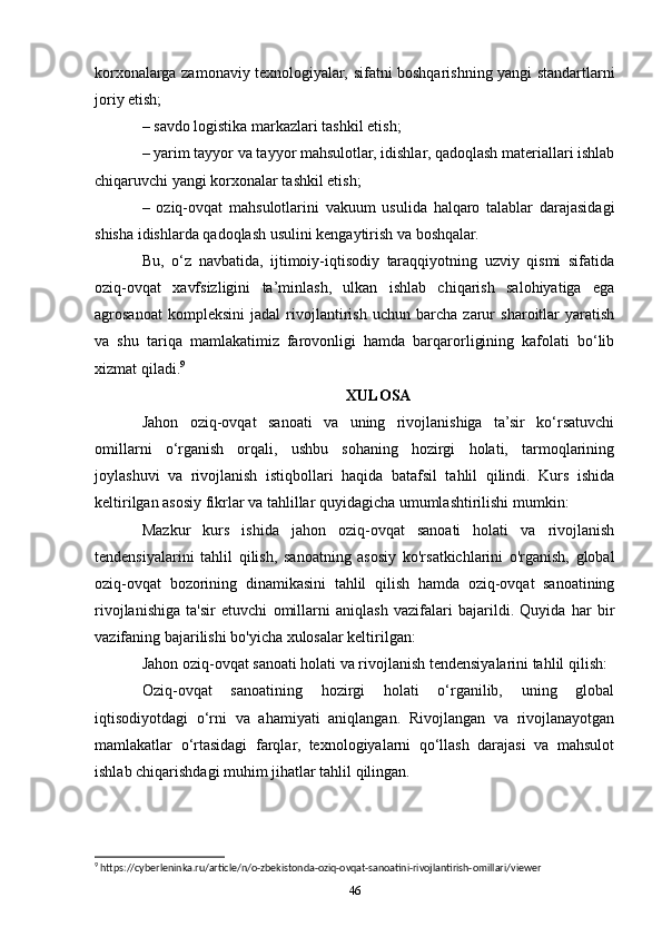 korxonalarga zamonaviy texnologiyalar, sifatni boshqarishning yangi standartlarni
joriy etish; 
– savdo logistika markazlari tashkil etish; 
– yarim tayyor va tayyor mahsulotlar, idishlar, qadoqlash materiallari ishlab
chiqaruvchi yangi korxonalar tashkil etish; 
–   oziq-ovqat   mahsulotlarini   vakuum   usulida   halqaro   talablar   darajasidagi
shisha idishlarda qadoqlash usulini kengaytirish va boshqalar. 
Bu,   o‘z   navbatida,   ijtimoiy-iqtisodiy   taraqqiyotning   uzviy   qismi   sifatida
oziq-ovqat   xavfsizligini   ta’minlash,   ulkan   ishlab   chiqarish   salohiyatiga   ega
agrosanoat   kompleksini   jadal   rivojlantirish   uchun   barcha   zarur   sharoitlar   yaratish
va   shu   tariqa   mamlakatimiz   farovonligi   hamda   barqarorligining   kafolati   bo‘lib
xizmat qiladi. 9
XULOSA
Jahon   oziq-ovqat   sanoati   va   uning   rivojlanishiga   ta’sir   ko‘rsatuvchi
omillarni   o‘rganish   orqali,   ushbu   sohaning   hozirgi   holati,   tarmoqlarining
joylashuvi   va   rivojlanish   istiqbollari   haqida   batafsil   tahlil   qilindi.   Kurs   ishida
keltirilgan asosiy fikrlar va tahlillar quyidagicha umumlashtirilishi mumkin:
Mazkur   kurs   ishida   jahon   oziq-ovqat   sanoati   holati   va   rivojlanish
tendensiyalarini   tahlil   qilish,   sanoatning   asosiy   ko'rsatkichlarini   o'rganish,   global
oziq-ovqat   bozorining   dinamikasini   tahlil   qilish   hamda   oziq-ovqat   sanoatining
rivojlanishiga   ta'sir   etuvchi   omillarni   aniqlash   vazifalari   bajarildi.   Quyida   har   bir
vazifaning bajarilishi bo'yicha xulosalar keltirilgan:
Jahon oziq-ovqat sanoati holati va rivojlanish tendensiyalarini tahlil qilish:
Oziq-ovqat   sanoatining   hozirgi   holati   o‘rganilib,   uning   global
iqtisodiyotdagi   o‘rni   va   ahamiyati   aniqlangan.   Rivojlangan   va   rivojlanayotgan
mamlakatlar   o‘rtasidagi   farqlar,   texnologiyalarni   qo‘llash   darajasi   va   mahsulot
ishlab chiqarishdagi muhim jihatlar tahlil qilingan.
9
 https://cyberleninka.ru/article/n/o-zbekistonda-oziq-ovqat-sanoatini-rivojlantirish-omillari/viewer
46 