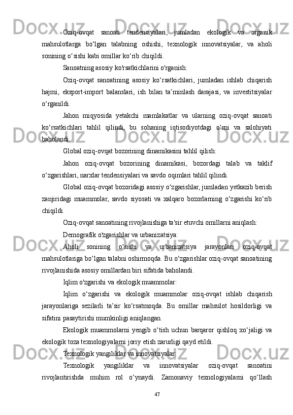 Oziq-ovqat   sanoati   tendensiyalari,   jumladan   ekologik   va   organik
mahsulotlarga   bo‘lgan   talabning   oshishi,   texnologik   innovatsiyalar,   va   aholi
sonining o‘sishi kabi omillar ko‘rib chiqildi.
Sanoatning asosiy ko'rsatkichlarini o'rganish:
Oziq-ovqat   sanoatining   asosiy   ko‘rsatkichlari,   jumladan   ishlab   chiqarish
hajmi,   eksport-import   balanslari,   ish   bilan   ta’minlash   darajasi,   va   investitsiyalar
o‘rganildi.
Jahon   miqyosida   yetakchi   mamlakatlar   va   ularning   oziq-ovqat   sanoati
ko‘rsatkichlari   tahlil   qilindi,   bu   sohaning   iqtisodiyotdagi   o‘rni   va   salohiyati
baholandi.
Global oziq-ovqat bozorining dinamikasini tahlil qilish:
Jahon   oziq-ovqat   bozorining   dinamikasi,   bozordagi   talab   va   taklif
o‘zgarishlari, narxlar tendensiyalari va savdo oqimlari tahlil qilindi.
Global oziq-ovqat bozoridagi asosiy o‘zgarishlar, jumladan yetkazib berish
zanjiridagi   muammolar,   savdo   siyosati   va   xalqaro   bozorlarning   o‘zgarishi   ko‘rib
chiqildi.
Oziq-ovqat sanoatining rivojlanishiga ta'sir etuvchi omillarni aniqlash:
Demografik o'zgarishlar va urbanizatsiya:
Aholi   sonining   o‘sishi   va   urbanizatsiya   jarayonlari   oziq-ovqat
mahsulotlariga bo‘lgan talabni oshirmoqda. Bu o‘zgarishlar oziq-ovqat sanoatining
rivojlanishida asosiy omillardan biri sifatida baholandi.
Iqlim o'zgarishi va ekologik muammolar:
Iqlim   o‘zgarishi   va   ekologik   muammolar   oziq-ovqat   ishlab   chiqarish
jarayonlariga   sezilarli   ta’sir   ko‘rsatmoqda.   Bu   omillar   mahsulot   hosildorligi   va
sifatini pasaytirishi mumkinligi aniqlangan.
Ekologik   muammolarni   yengib   o‘tish   uchun   barqaror   qishloq   xo‘jaligi   va
ekologik toza texnologiyalarni joriy etish zarurligi qayd etildi.
Texnologik yangiliklar va innovatsiyalar:
Texnologik   yangiliklar   va   innovatsiyalar   oziq-ovqat   sanoatini
rivojlantirishda   muhim   rol   o‘ynaydi.   Zamonaviy   texnologiyalarni   qo‘llash
47 