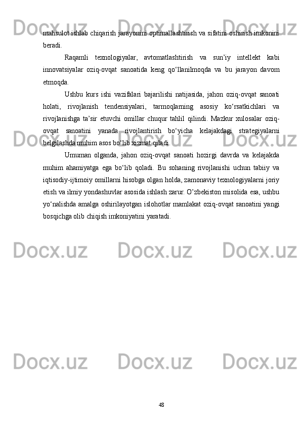 mahsulot ishlab chiqarish jarayonini optimallashtirish va sifatini oshirish imkonini
beradi.
Raqamli   texnologiyalar,   avtomatlashtirish   va   sun’iy   intellekt   kabi
innovatsiyalar   oziq-ovqat   sanoatida   keng   qo‘llanilmoqda   va   bu   jarayon   davom
etmoqda.
Ushbu   kurs   ishi   vazifalari   bajarilishi   natijasida,   jahon   oziq-ovqat   sanoati
holati,   rivojlanish   tendensiyalari,   tarmoqlarning   asosiy   ko‘rsatkichlari   va
rivojlanishga   ta’sir   etuvchi   omillar   chuqur   tahlil   qilindi.   Mazkur   xulosalar   oziq-
ovqat   sanoatini   yanada   rivojlantirish   bo‘yicha   kelajakdagi   strategiyalarni
belgilashda muhim asos bo‘lib xizmat qiladi.
Umuman   olganda,   jahon   oziq-ovqat   sanoati   hozirgi   davrda   va   kelajakda
muhim   ahamiyatga   ega   bo‘lib   qoladi.   Bu   sohaning   rivojlanishi   uchun   tabiiy   va
iqtisodiy-ijtimoiy omillarni hisobga olgan holda, zamonaviy texnologiyalarni joriy
etish va ilmiy yondashuvlar asosida ishlash zarur. O’zbekiston misolida esa, ushbu
yo‘nalishda amalga oshirilayotgan islohotlar mamlakat oziq-ovqat sanoatini yangi
bosqichga olib chiqish imkoniyatini yaratadi.
48 