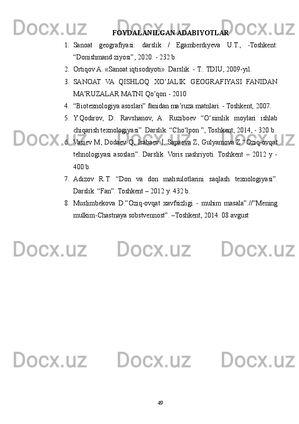 FOYDALANILGAN ADABIYOTLAR
1. Sanoat   geografiyasi:   darslik   /   Egamberdiyeva   U.T.,   -Toshkent:
“Donishmand ziyosi”, 2020. - 232 b.
2. Ortiqov A. «Sanoat iqtisodiyoti». Darslik. - Т.: TDIU, 2009-yil.
3. SANOAT   VA   QISHLOQ   XO’JALIK   GEOGRAFIYASI   FANIDAN
MA’RUZALAR MATNI Qo’qon - 2010
4. “Biotexnologiya asoslari” fanidan ma’ruza matnlari. - Toshkent, 2007.
5. Y.Qodirov,   D.   Ravshanov,   A.   Ruziboev   “O‘simlik   moylari   ishlab
chiqarish texnologiyasi”. Darslik. “Cho‘lpon ”, Toshkent, 2014, - 320 b.
6. Vasiev M, Dodaev Q, Isabaev I, Sapaeva Z, Gulyamova Z “Oziq-ovqat
tehnologiyasi   asoslari”.   Darslik.   Voris   nashriyoti.  Toshkent   –   2012   y   -
400 b.
7. Adizov   R.T.   “Don   va   don   mahsulotlarini   saqlash   texnologiyasi”.
Darslik. “Fan”. Toshkent – 2012 y. 432 b.
8. Muslimbekova   D.”Oziq-ovqat   xavfsizligi   -   muhim   masala”.//”Mening
mulkim-Chastnaya sobstvennost”. –Toshkent, 2014. 08 avgust
49 