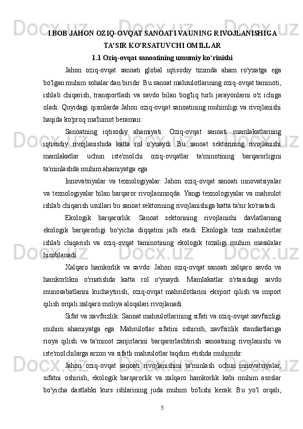 I BOB JAHON OZIQ-OVQAT SANOATI VA UNING RIVOJLANISHIGA
TA’SIR KO’RSATUVCHI OMILLAR
1.1 Oziq-ovqat sanoatining umumiy ko‘rinishi
Jahon   oziq-ovqat   sanoati   global   iqtisodiy   tizimda   aham   ro'yxatga   ega
bo'lgan muhim sohalar dan biridir. Bu sanoat mahsulotlarining oziq-ovqat taminoti,
ishlab   chiqarish,   transportlash   va   savdo   bilan   bog'liq   turli   jarayonlarni   o'z   ichiga
oladi. Quyidagi qismlarda Jahon oziq-ovqat sanoatining muhimligi va rivojlanishi
haqida ko'proq ma'lumot beraman:
Sanoatning   iqtisodiy   ahamiyati:   Oziq-ovqat   sanoati   mamlakatlarning
iqtisodiy   rivojlanishida   katta   rol   o'ynaydi.   Bu   sanoat   sektorining   rivojlanishi
mamlakatlar   uchun   iste'molchi   oziq-ovqatlar   ta'minotining   barqarorligini
ta'minlashda muhim ahamiyatga ega.
Innovatsiyalar   va   texnologiyalar:   Jahon   oziq-ovqat   sanoati   innovatsiyalar
va texnologiyalar bilan barqaror rivojlanmoqda. Yangi texnologiyalar va mahsulot
ishlab chiqarish usullari bu sanoat sektorining rivojlanishiga katta ta'sir ko'rsatadi.
Ekologik   barqarorlik:   Sanoat   sektorining   rivojlanishi   davlatlarning
ekologik   barqarorligi   bo'yicha   diqqatini   jalb   etadi.   Ekologik   toza   mahsulotlar
ishlab   chiqarish   va   oziq-ovqat   taminotining   ekologik   tozaligi   muhim   masalalar
hisoblanadi.
Xalqaro   hamkorlik   va   savdo:   Jahon   oziq-ovqat   sanoati   xalqaro   savdo   va
hamkorlikni   o'rnatishda   katta   rol   o'ynaydi.   Mamlakatlar   o'rtasidagi   savdo
munosabatlarini   kuchaytirish,   oziq-ovqat   mahsulotlarini   eksport   qilish   va   import
qilish orqali xalqaro moliya aloqalari rivojlanadi.
Sifat va xavfsizlik: Sanoat mahsulotlarining sifati va oziq-ovqat xavfsizligi
muhim   ahamiyatga   ega.   Mahsulotlar   sifatini   oshirish,   xavfsizlik   standartlariga
rioya   qilish   va   ta'minot   zanjirlarini   barqarorlashtirish   sanoatning   rivojlanishi   va
iste'molchilarga arzon va sifatli mahsulotlar taqdim etishda muhimdir.
Jahon   oziq-ovqat   sanoati   rivojlanishini   ta'minlash   uchun   innovatsiyalar,
sifatni   oshirish,   ekologik   barqarorlik   va   xalqaro   hamkorlik   kabi   muhim   asoslar
bo'yicha   dastlabki   kurs   ishlarining   juda   muhim   bo'lishi   kerak.   Bu   yo'l   orqali,
5 