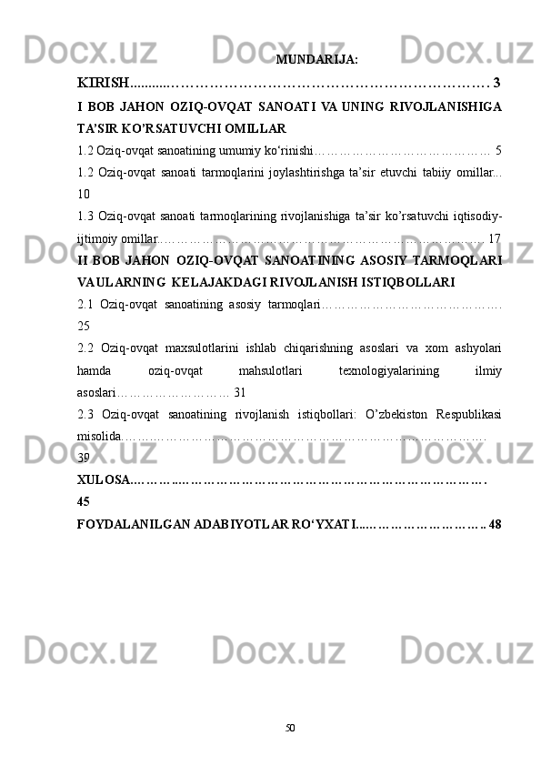 MUNDARIJA:
KIRISH..........…………………………………………………………. 3
I   BOB   JAHON   OZIQ-OVQAT   SANOATI   VA  UNING   RIVOJLANISHIGA
TA’SIR KO’RSATUVCHI OMILLAR
1.2 Oziq-ovqat sanoatining umumiy ko‘rinishi…………………………………… 5
1.2   Oziq-ovqat   sanoati   tarmoqlarini   joylashtirishga   ta’sir   etuvchi   tabiiy   omillar...
10
1.3   Oziq-ovqat   sanoati   tarmoqlarining   rivojlanishiga   ta’sir   ko’rsatuvchi   iqtisodiy-
ijtimoiy omillar..…………………………………………………………………. 17
II   BOB   JAHON   OZIQ-OVQAT   SANOATINING  ASOSIY   TARMOQLARI
VA ULARNING  KELAJAKDAGI RIVOJLANISH ISTIQBOLLARI
2.1   Oziq-ovqat   sanoatining   asosiy   tarmoqlari…………………………………….
25
2.2   Oziq-ovqat   maxsulotlarini   ishlab   chiqarishning   asoslari   va   xom   ashyolari
hamda   oziq-ovqat   mahsulotlari   texnologiyalarining   ilmiy
asoslari……………………… 31
2.3   Oziq-ovqat   sanoatining   rivojlanish   istiqbollari:   O’zbekiston   Respublikasi
misolida.…….…………………………………………………………………….
39
XULOSA.………..……………………………………………………………….
45
FOYDALANILGAN ADABIYOTLAR RO‘YXATI...……………………….. 48
50 