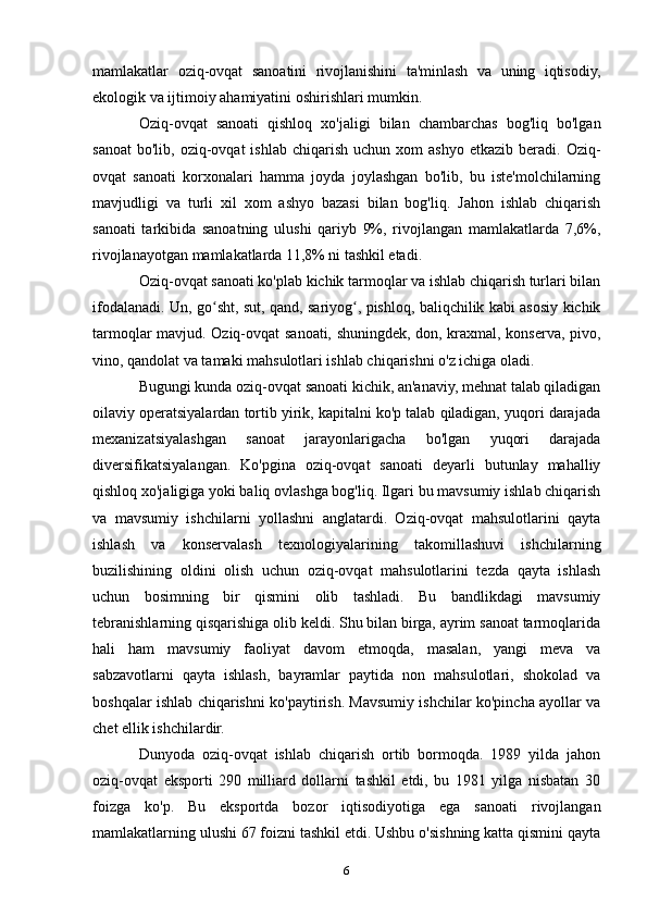 mamlakatlar   oziq-ovqat   sanoatini   rivojlanishini   ta'minlash   va   uning   iqtisodiy,
ekologik va ijtimoiy ahamiyatini oshirishlari mumkin.
Oziq-ovqat   sanoati   qishloq   xo'jaligi   bilan   chambarchas   bog'liq   bo'lgan
sanoat   bo'lib,  oziq-ovqat  ishlab   chiqarish  uchun  xom  ashyo   etkazib  beradi.  Oziq-
ovqat   sanoati   korxonalari   hamma   joyda   joylashgan   bo'lib,   bu   iste'molchilarning
mavjudligi   va   turli   xil   xom   ashyo   bazasi   bilan   bog'liq.   Jahon   ishlab   chiqarish
sanoati   tarkibida   sanoatning   ulushi   qariyb   9%,   rivojlangan   mamlakatlarda   7,6%,
rivojlanayotgan mamlakatlarda 11,8% ni tashkil etadi.
Oziq-ovqat sanoati ko'plab kichik tarmoqlar va ishlab chiqarish turlari bilan
ifodalanadi. Un, go sht, sut, qand, sariyog , pishloq, baliqchilik kabi asosiy kichikʻ ʻ
tarmoqlar mavjud. Oziq-ovqat sanoati, shuningdek, don, kraxmal, konserva, pivo,
vino, qandolat va tamaki mahsulotlari ishlab chiqarishni o'z ichiga oladi.
Bugungi kunda oziq-ovqat sanoati kichik, an'anaviy, mehnat talab qiladigan
oilaviy operatsiyalardan tortib yirik, kapitalni ko'p talab qiladigan, yuqori darajada
mexanizatsiyalashgan   sanoat   jarayonlarigacha   bo'lgan   yuqori   darajada
diversifikatsiyalangan.   Ko'pgina   oziq-ovqat   sanoati   deyarli   butunlay   mahalliy
qishloq xo'jaligiga yoki baliq ovlashga bog'liq. Ilgari bu mavsumiy ishlab chiqarish
va   mavsumiy   ishchilarni   yollashni   anglatardi.   Oziq-ovqat   mahsulotlarini   qayta
ishlash   va   konservalash   texnologiyalarining   takomillashuvi   ishchilarning
buzilishining   oldini   olish   uchun   oziq-ovqat   mahsulotlarini   tezda   qayta   ishlash
uchun   bosimning   bir   qismini   olib   tashladi.   Bu   bandlikdagi   mavsumiy
tebranishlarning qisqarishiga olib keldi. Shu bilan birga, ayrim sanoat tarmoqlarida
hali   ham   mavsumiy   faoliyat   davom   etmoqda,   masalan,   yangi   meva   va
sabzavotlarni   qayta   ishlash,   bayramlar   paytida   non   mahsulotlari,   shokolad   va
boshqalar ishlab chiqarishni ko'paytirish. Mavsumiy ishchilar ko'pincha ayollar va
chet ellik ishchilardir.
Dunyoda   oziq-ovqat   ishlab   chiqarish   ortib   bormoqda.   1989   yilda   jahon
oziq-ovqat   eksporti   290   milliard   dollarni   tashkil   etdi,   bu   1981   yilga   nisbatan   30
foizga   ko'p.   Bu   eksportda   bozor   iqtisodiyotiga   ega   sanoati   rivojlangan
mamlakatlarning ulushi 67 foizni tashkil etdi. Ushbu o'sishning katta qismini qayta
6 