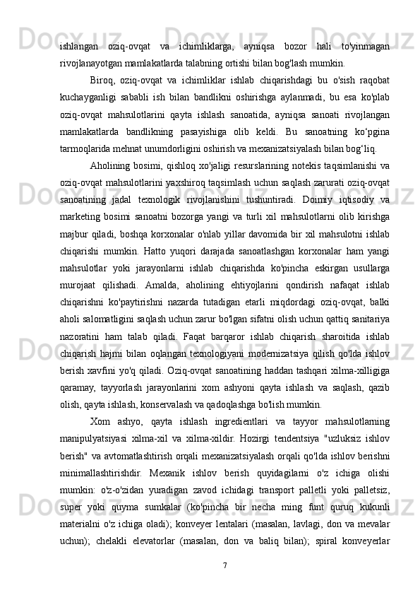 ishlangan   oziq-ovqat   va   ichimliklarga,   ayniqsa   bozor   hali   to'yinmagan
rivojlanayotgan mamlakatlarda talabning ortishi bilan bog'lash mumkin.
Biroq,   oziq-ovqat   va   ichimliklar   ishlab   chiqarishdagi   bu   o'sish   raqobat
kuchayganligi   sababli   ish   bilan   bandlikni   oshirishga   aylanmadi,   bu   esa   ko'plab
oziq-ovqat   mahsulotlarini   qayta   ishlash   sanoatida,   ayniqsa   sanoati   rivojlangan
mamlakatlarda   bandlikning   pasayishiga   olib   keldi.   Bu   sanoatning   ko‘pgina
tarmoqlarida mehnat unumdorligini oshirish va mexanizatsiyalash bilan bog‘liq.
Aholining bosimi,  qishloq  xo'jaligi  resurslarining  notekis  taqsimlanishi   va
oziq-ovqat  mahsulotlarini  yaxshiroq taqsimlash uchun saqlash zarurati oziq-ovqat
sanoatining   jadal   texnologik   rivojlanishini   tushuntiradi.   Doimiy   iqtisodiy   va
marketing   bosimi   sanoatni   bozorga   yangi   va   turli   xil   mahsulotlarni   olib   kirishga
majbur  qiladi, boshqa korxonalar  o'nlab yillar  davomida bir xil mahsulotni  ishlab
chiqarishi   mumkin.   Hatto   yuqori   darajada   sanoatlashgan   korxonalar   ham   yangi
mahsulotlar   yoki   jarayonlarni   ishlab   chiqarishda   ko'pincha   eskirgan   usullarga
murojaat   qilishadi.   Amalda,   aholining   ehtiyojlarini   qondirish   nafaqat   ishlab
chiqarishni   ko'paytirishni   nazarda   tutadigan   etarli   miqdordagi   oziq-ovqat,   balki
aholi salomatligini saqlash uchun zarur bo'lgan sifatni olish uchun qattiq sanitariya
nazoratini   ham   talab   qiladi.   Faqat   barqaror   ishlab   chiqarish   sharoitida   ishlab
chiqarish   hajmi   bilan   oqlangan   texnologiyani   modernizatsiya   qilish   qo'lda   ishlov
berish  xavfini  yo'q qiladi. Oziq-ovqat  sanoatining haddan tashqari  xilma-xilligiga
qaramay,   tayyorlash   jarayonlarini   xom   ashyoni   qayta   ishlash   va   saqlash,   qazib
olish, qayta ishlash, konservalash va qadoqlashga bo'lish mumkin.
Xom   ashyo,   qayta   ishlash   ingredientlari   va   tayyor   mahsulotlarning
manipulyatsiyasi   xilma-xil   va   xilma-xildir.   Hozirgi   tendentsiya   "uzluksiz   ishlov
berish" va avtomatlashtirish orqali mexanizatsiyalash orqali qo'lda ishlov berishni
minimallashtirishdir.   Mexanik   ishlov   berish   quyidagilarni   o'z   ichiga   olishi
mumkin:   o'z-o'zidan   yuradigan   zavod   ichidagi   transport   palletli   yoki   palletsiz,
super   yoki   quyma   sumkalar   (ko'pincha   bir   necha   ming   funt   quruq   kukunli
materialni   o'z   ichiga   oladi);   konveyer   lentalari   (masalan,   lavlagi,   don   va   mevalar
uchun);   chelakli   elevatorlar   (masalan,   don   va   baliq   bilan);   spiral   konveyerlar
7 