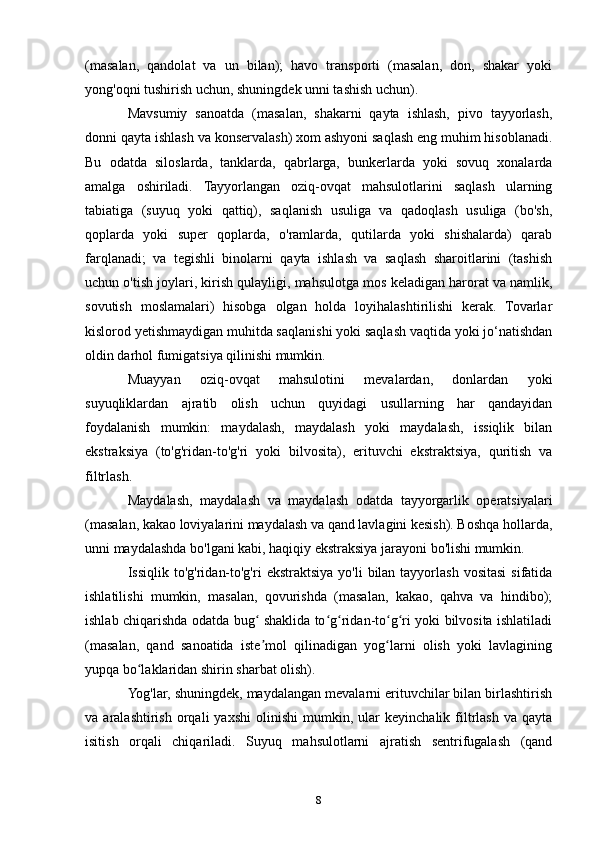 (masalan,   qandolat   va   un   bilan);   havo   transporti   (masalan,   don,   shakar   yoki
yong'oqni tushirish uchun, shuningdek unni tashish uchun).
Mavsumiy   sanoatda   (masalan,   shakarni   qayta   ishlash,   pivo   tayyorlash,
donni qayta ishlash va konservalash) xom ashyoni saqlash eng muhim hisoblanadi.
Bu   odatda   siloslarda,   tanklarda,   qabrlarga,   bunkerlarda   yoki   sovuq   xonalarda
amalga   oshiriladi.   Tayyorlangan   oziq-ovqat   mahsulotlarini   saqlash   ularning
tabiatiga   (suyuq   yoki   qattiq),   saqlanish   usuliga   va   qadoqlash   usuliga   (bo'sh,
qoplarda   yoki   super   qoplarda,   o'ramlarda,   qutilarda   yoki   shishalarda)   qarab
farqlanadi;   va   tegishli   binolarni   qayta   ishlash   va   saqlash   sharoitlarini   (tashish
uchun o'tish joylari, kirish qulayligi, mahsulotga mos keladigan harorat va namlik,
sovutish   moslamalari)   hisobga   olgan   holda   loyihalashtirilishi   kerak.   Tovarlar
kislorod yetishmaydigan muhitda saqlanishi yoki saqlash vaqtida yoki jo‘natishdan
oldin darhol fumigatsiya qilinishi mumkin.
Muayyan   oziq-ovqat   mahsulotini   mevalardan,   donlardan   yoki
suyuqliklardan   ajratib   olish   uchun   quyidagi   usullarning   har   qandayidan
foydalanish   mumkin:   maydalash,   maydalash   yoki   maydalash,   issiqlik   bilan
ekstraksiya   (to'g'ridan-to'g'ri   yoki   bilvosita),   erituvchi   ekstraktsiya,   quritish   va
filtrlash.
Maydalash,   maydalash   va   maydalash   odatda   tayyorgarlik   operatsiyalari
(masalan, kakao loviyalarini maydalash va qand lavlagini kesish). Boshqa hollarda,
unni maydalashda bo'lgani kabi, haqiqiy ekstraksiya jarayoni bo'lishi mumkin.
Issiqlik  to'g'ridan-to'g'ri   ekstraktsiya  yo'li   bilan  tayyorlash  vositasi  sifatida
ishlatilishi   mumkin,   masalan,   qovurishda   (masalan,   kakao,   qahva   va   hindibo);
ishlab chiqarishda odatda bug  shaklida to g ridan-to g ri yoki bilvosita ishlatiladiʻ ʻ ʻ ʻ ʻ
(masalan,   qand   sanoatida   iste mol   qilinadigan   yog larni   olish   yoki   lavlagining
ʼ ʻ
yupqa bo laklaridan shirin sharbat olish).	
ʻ
Yog'lar, shuningdek, maydalangan mevalarni erituvchilar bilan birlashtirish
va  aralashtirish   orqali   yaxshi   olinishi   mumkin,  ular   keyinchalik  filtrlash   va   qayta
isitish   orqali   chiqariladi.   Suyuq   mahsulotlarni   ajratish   sentrifugalash   (qand
8 