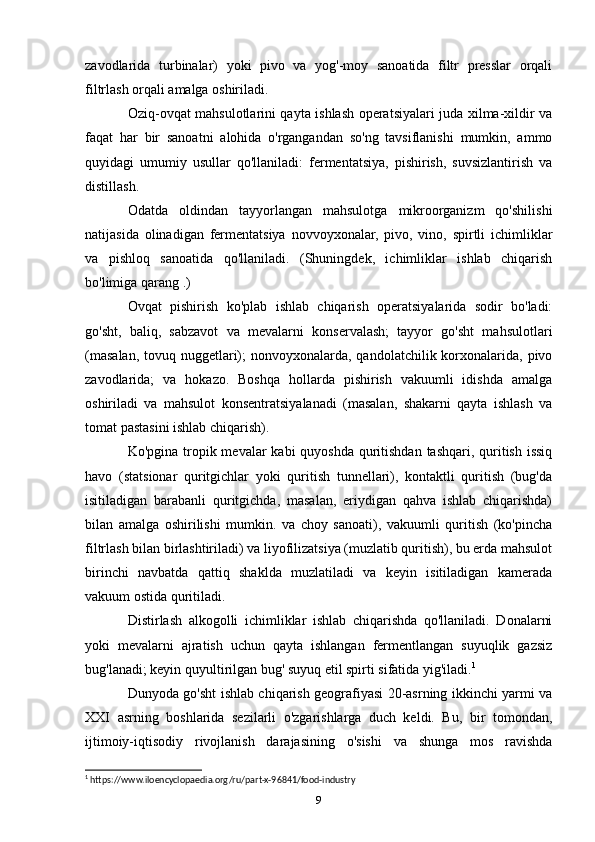 zavodlarida   turbinalar)   yoki   pivo   va   yog'-moy   sanoatida   filtr   presslar   orqali
filtrlash orqali amalga oshiriladi.
Oziq-ovq at mahsulotlarini qayta ishlash operatsiyalari juda xilma-xildir va
faqat   har   bir   sanoatni   alohida   o'rgangandan   so'ng   tavsiflanishi   mumkin,   ammo
quyidagi   umumiy   usullar   qo'llaniladi:   fermentatsiya,   pishirish,   suvsizlantirish   va
distillash.
Odatda   oldindan   tayyorlangan   mahsulotga   mikroorganizm   qo'shilishi
natijasida   olinadigan   fermentatsiya   novvoyxonalar,   pivo,   vino,   spirtli   ichimliklar
va   pishloq   sanoatida   qo'llaniladi.   (Shuningdek,   ichimliklar   ishlab   chiqarish
bo'limiga qarang .)
Ovqat   pishirish   ko'plab   ishlab   chiqarish   operatsiyalarida   sodir   bo'ladi:
go'sht,   baliq,   sabzavot   va   mevalarni   konservalash;   tayyor   go'sht   mahsulotlari
(masalan, tovuq nuggetlari);  nonvoyxonalarda, qandolatchilik korxonalarida, pivo
zavodlarida;   va   hokazo.   Boshqa   hollarda   pishirish   vakuumli   idishda   amalga
oshiriladi   va   mahsulot   konsentratsiyalanadi   (masalan,   shakarni   qayta   ishlash   va
tomat pastasini ishlab chiqarish).
Ko'pgina tropik mevalar kabi  quyoshda quritishdan tashqari, quritish issiq
havo   (statsionar   quritgichlar   yoki   quritish   tunnellari),   kontaktli   quritish   (bug'da
isitiladigan   barabanli   quritgichda,   masalan,   eriydigan   qahva   ishlab   chiqarishda)
bilan   amalga   oshirilishi   mumkin.   va   choy   sanoati),   vakuumli   quritish   (ko'pincha
filtrlash bilan birlashtiriladi) va liyofilizatsiya (muzlatib quritish), bu erda mahsulot
birinchi   navbatda   qattiq   shaklda   muzlatiladi   va   keyin   isitiladigan   kamerada
vakuum ostida quritiladi.
Distirlash   alkogolli   ichimliklar   ishlab   chiqarishda   qo'llaniladi.   Donalarni
yoki   mevalarni   ajratish   uchun   qayta   ishlangan   fermentlangan   suyuqlik   gazsiz
bug'lanadi; keyin quyultirilgan bug' suyuq etil spirti sifatida yig'iladi. 1
Dunyoda go'sht ishlab chiqarish geografiyasi 20-asrning ikkinchi yarmi va
XXI   asrning   boshlarida   sezilarli   o'zgarishlarga   duch   keldi.   Bu,   bir   tomondan,
ijtimoiy-iqtisodiy   rivojlanish   darajasining   o'sishi   va   shunga   mos   ravishda
1
 https://www.iloencyclopaedia.org/ru/part-x-96841/food-industry
9 