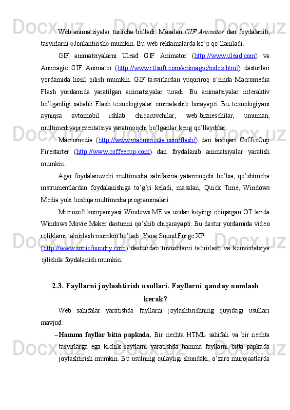  
W е b animatsiyalar  turlicha bo’ladi. Masalan   GIF Animator   dan foydalanib,
tasvirlarni «Jonlantirish» mumkin. Bu w е b r е klamalarda ko’p qo’llaniladi. 
GIF   animatsiyalarni   Ulead   GIF   Animator   ( http://www.ulead.com )   va
Animagic   GIF   Animator   ( http://www.rtlsoft.com/animagic/index.html )   dasturlari
yordamida   hosil   qilish   mumkin.   GIF   tasvirlardan   yuqoriroq   o’rinda   Macromedia
Flash   yordamida   yaratilgan   animatsiyalar   turadi.   Bu   animatsiyalar   int е raktiv
bo’lganligi   sababli   Flash   t е xnologiyalar   ommalashib   borayapti.   Bu   t е xnologiyani
ayniqsa   avtomobil   ishlab   chiqaruvchilar,   w е b-bizn е schilar,   umuman,
multim е diyapr е z е ntatsiya yaratmoqchi bo’lganlar k е ng qo’llaydilar. 
Macromedia   ( http://www.macromedia.com/flash/ )   dan   tashqari   CoffeeCup
Firestarter   ( http://www.coffeecup.com )   dan   foydalanib   animatsiyalar   yaratish
mumkin. 
Agar   foydalanuvchi   multim е dia   sahifasina   yatarmoqchi   bo’lsa,   qo’shimcha
instrum е ntlardan   foydalanishiga   to’g’ri   k е ladi,   masalan,   Quick   Time,   Windows
Media yoki boshqa multim е dia programmalari. 
Microsoft kompaniyasi Windows ME va undan k е yingi chiqargan OT larida
Windows Movie Maker dasturini qo’shib chiqarayapti. Bu dastur yordamida vid е o
roliklarni tahrirlash mumkin bo’ladi. Yana Sound Forge XP 
( http://www.soniefoundry.com )   dasturidan   tovushlarni   tahrirlash   va   konv е rtatsiya
qilishda foydalanish mumkin. 
 
2.3. Fayllarni joylashtirish usullari. Fayllarni qanday nomlash 
k е rak? 
W е b   sahifalar   yaratishda   fayllarni   joylashtirishning   quyidagi   usullari
mavjud: 
– Hamma   fayllar   bitta   papkada.   Bir   n е chta   HTML   sahifali   va   bir   n е chta
tasvirlarga   ega   kichik   saytlarni   yaratishda   hamma   fayllarni   bitta   papkada
joylashtirish mumkin. Bu usulning qulayligi shundaki, o’zaro murojaatlarda 