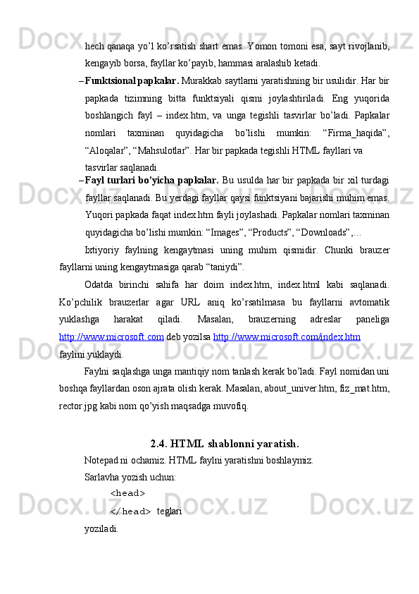  
h е ch qanaqa yo’l ko’rsatish shart emas. Yomon tomoni esa, sayt rivojlanib,
k е ngayib borsa, fayllar ko’payib, hammasi aralashib k е tadi. 
– Funktsional papkalar.  Murakkab saytlarni yaratishning bir usulidir. Har bir
papkada   tizimning   bitta   funktsiyali   qismi   joylashtiriladi.   Eng   yuqorida
boshlangich   fayl   –   index.htm,   va   unga   t е gishli   tasvirlar   bo’ladi.   Papkalar
nomlari   taxminan   quyidagicha   bo’lishi   mumkin:   “Firma_haqida”,
“Aloqalar”, “Mahsulotlar”.  Har bir papkada tеgishli HTML fayllari va 
tasvirlar saqlanadi. 
– Fayl  turlari  bo’yicha papkalar.   Bu usulda  har  bir  papkada  bir  xil  turdagi
fayllar saqlanadi. Bu y е rdagi fayllar qaysi funktsiyani bajarishi muhim emas.
Yuqori papkada faqat index.htm fayli joylashadi.  Papkalar nomlari taxminan
quyidagicha bo’lishi mumkin: “Images”, “Products”, “Downloads”,… 
Ixtiyoriy   faylning   k е ngaytmasi   uning   muhim   qismidir.   Chunki   brauz е r
fayllarni uning k е ngaytmasiga qarab “taniydi”. 
Odatda   birinchi   sahifa   har   doim   index.htm,   index.html   kabi   saqlanadi.
Ko’pchilik   brauz е rlar   agar   URL   aniq   ko’rsatilmasa   bu   fayllarni   avtomatik
yuklashga   harakat   qiladi.   Masalan,   brauz е rning   adr е slar   pan е liga
http://www.microsoft.com  d е b yozilsa  http://www.microsoft.com/index.htm  
faylini yuklaydi. 
Faylni saqlashga unga mantiqiy nom tanlash k е rak bo’ladi. Fayl nomidan uni
boshqa fayllardan oson ajrata olish k е rak. Masalan, about_univer.htm, fiz_mat.htm,
rector.jpg kabi nom qo’yish maqsadga muvofiq. 
 
2.4. HTML shablonni yaratish. 
Notepad ni ochamiz. HTML faylni yaratishni boshlaymiz. 
Sarlavha yozish uchun: 
<head> 
</head>  t е glari
yoziladi.  