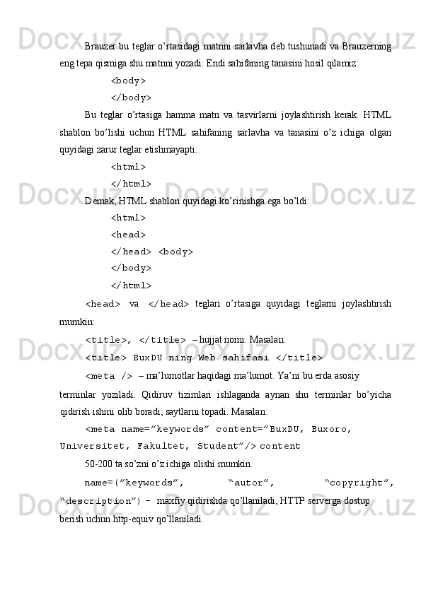  
Brauz е r bu t е glar o’rtasidagi matnni sarlavha d е b tushunadi va Brauz е rning
eng t е pa qismiga shu matnni yozadi. Endi sahifaning tanasini hosil qilamiz: 
<body> 
</body> 
Bu   t е glar   o’rtasiga   hamma   matn   va   tasvirlarni   joylashtirish   k е rak.   HTML
shablon   bo’lishi   uchun   HTML   sahifaning   sarlavha   va   tanasini   o’z   ichiga   olgan
quyidagi zarur t е glar  е tishmayapti: 
<html> 
</html> 
D е mak, HTML shablon quyidagi ko’rinishga ega bo’ldi: 
<html> 
<head> 
</head> <body>
</body> 
</html> 
<head>   va   </head>   t е glari   o’rtasiga   quyidagi   t е glarni   joylashtirish
mumkin: 
<title>, </title>  – hujjat nomi. Masalan: 
<title> BuxDU ning W е b sahifasi </title>  
<meta />  – ma’lumotlar haqidagi ma’lumot. Ya’ni bu  е rda asosiy 
t е rminlar   yoziladi.   Qidiruv   tizimlari   ishlaganda   aynan   shu   t е rminlar   bo’yicha
qidirish ishini olib boradi, saytlarni topadi. Masalan: 
<meta name=”keywords” content=”BuxDU, Buxoro, 
Universitet, Fakultet, Student”/>   content
50-200 ta so’zni o’z ichiga olishi mumkin. 
name=(”keywords”,   “autor”,   “copyright”,  
“description”)   –  maxfiy qidirishda qo’llaniladi, HTTP s е rv е rga dostup 
b е rish uchun http-equiv qo’llaniladi. 
  