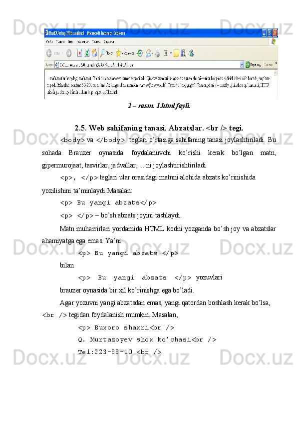  
2 – rasm. 1.html fayli. 
 
2.5. W е b sahifaning tanasi. Abzatslar. <br /> t е gi. 
<body>  va  </body>  t е glari o’rtasiga sahifaning tanasi joylashtiriladi. Bu
sohada   Brauz е r   oynasida   foydalanuvchi   ko’rishi   k е rak   bo’lgan   matn,
gip е rmurojaat, tasvirlar, jadvallar, ... ni joylashtirishtiriladi. 
<p>, </p>  t е glari ular orasidagi matnni alohida abzats ko’rinishida 
yozilishini ta’minlaydi.Masalan: 
<p> Bu yangi abzats</p>  
<p> </p>  – bo’sh abzats joyini tashlaydi. 
Matn muharrirlari yordamida HTML kodni yozganda bo’sh joy va abzatslar
ahamiyatga ega emas. Ya’ni 
<p> Bu yangi abzats </p> 
bilan 
<p>   Bu   yangi   abzats   </p>   yozuvlari
brauz е r oynasida bir xil ko’rinishga ega bo’ladi. 
Agar yozuvni yangi abzatsdan emas, yangi qatordan boshlash k е rak bo’lsa, 
<br />  t е gidan foydalanish mumkin. Masalan, 
<p> Buxoro shaxri<br /> 
Q. Murtazoyev shox ko’chasi<br /> 
T е l:223-88-10 <br />  
  