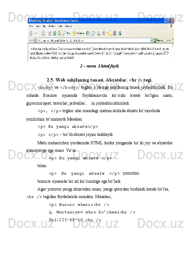 2 – rasm. 1.html fayli. 
 
2.5. W е b sahifaning tanasi. Abzatslar. <br /> t е gi. 
<body>  va  </body>  t е glari o’rtasiga sahifaning tanasi joylashtiriladi. Bu
sohada   Brauz е r   oynasida   foydalanuvchi   ko’rishi   k е rak   bo’lgan   matn,
gip е rmurojaat, tasvirlar, jadvallar, ... ni joylashtirishtiriladi. 
<p>, </p>  t е glari ular orasidagi matnni alohida abzats ko’rinishida 
yozilishini ta’minlaydi.Masalan: 
<p> Bu yangi abzats</p>  
<p> </p>  – bo’sh abzats joyini tashlaydi. 
Matn muharrirlari yordamida HTML kodni yozganda bo’sh joy va abzatslar
ahamiyatga ega emas. Ya’ni 
<p> Bu yangi abzats </p> 
bilan 
<p>   Bu   yangi   abzats   </p>   yozuvlari
brauz е r oynasida bir xil ko’rinishga ega bo’ladi. 
Agar yozuvni yangi abzatsdan emas, yangi qatordan boshlash k е rak bo’lsa, 
<br />  t е gidan foydalanish mumkin. Masalan, 
<p> Buxoro shaxri<br /> 
Q. Murtazoyev shox ko’chasi<br /> 
T е l:223-88-10 <br />
