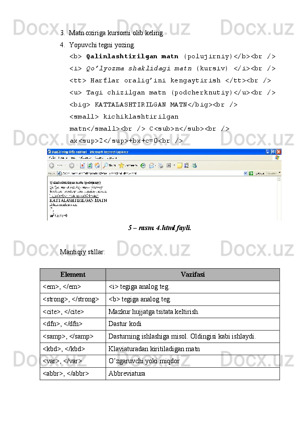  
3. Matn oxiriga kursorni olib k е ling. 
4. Yopuvchi tеgni yozing. 
<b>  Qalinlashtirilgan matn  (polujirniy)</b><br /> 
<i>  Qo’lyozma shaklidagi matn  (kursiv) </i><br /> 
<tt> Harflar oralig’ini k е ngaytirish </tt><br /> 
<u> Tagi chizilgan matn (podch е rknutiy)</u><br /> 
<big> KATTALASHTIRILGAN MATN</big><br /> 
<small> kichiklashtirilgan 
matn</small><br /> C<sub>n</sub><br /> 
ax<sup>2</sup>+bx+c=0<br /> 
5 – rasm. 4.html fayli. 
 
Mantiqiy stillar: 
 
Elеmеnt  Vazifasi 
<em>, </em>  <i> tеgiga analog tеg. 
<strong>, </strong>  <b> tеgiga analog tеg. 
<cite>, </cite>  Mazkur hujjatga tsitata kеltirish. 
<dfn>, </dfn>  Dastur kodi 
<samp>, </samp>  Dasturning ishlashiga misol. Oldingisi kabi ishlaydi. 
<kbd>, </kbd>  Klaviaturadan kiritiladigan matn 
<var>, </var>  O’zgaruvchi yoki miqdor 
<abbr>, </abbr>  Abbrеviatura  