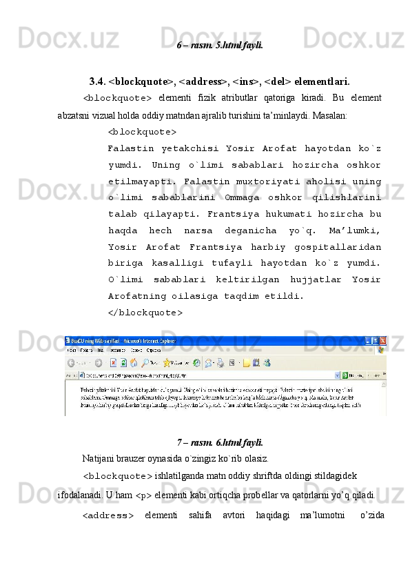  
6 – rasm. 5.html fayli. 
 
3.4. <blockquote>, <address>, <ins>, <del> el е m е ntlari. 
<blockquote>   el е m е nti   fizik   atributlar   qatoriga   kiradi.   Bu   el е m е nt
abzatsni vizual holda oddiy matndan ajralib turishini ta’minlaydi. Masalan: 
<blockquote> 
Falastin   y е takchisi   Yosir   Arofat   hayotdan   ko`z
yumdi.   Uning   o`limi   sabablari   hozircha   oshkor
etilmayapti. Falastin muxtoriyati aholisi uning
o`limi   sabablarini   Ommaga   oshkor   qilishlarini
talab qilayapti. Frantsiya hukumati hozircha bu
haqda   h е ch   narsa   d е ganicha   yo`q.   Ma’lumki,
Yosir   Arofat   Frantsiya   harbiy   gospitallaridan
biriga   kasalligi   tufayli   hayotdan   ko`z   yumdi.
O`limi   sabablari   k е ltirilgan   hujjatlar   Yosir
Arofatning oilasiga taqdim etildi. 
</blockquote> 
 
 
7 – rasm. 6.html fayli. 
Natijani brauz е r oynasida o`zingiz ko`rib olasiz. 
<blockquote>  ishlatilganda matn oddiy shriftda oldingi stildagid е k 
ifodalanadi. U ham  <p>  el е m е nti kabi ortiqcha prob е llar va qatorlarni yo’q qiladi. 
<address>   el е m е nti  sahifa  avtori  haqidagi  ma’lumotni  o’zida  