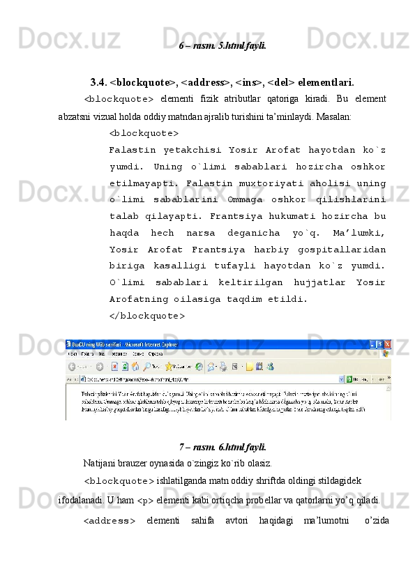 6 – rasm. 5.html fayli. 
 
3.4. <blockquote>, <address>, <ins>, <del> el е m е ntlari. 
<blockquote>   el е m е nti   fizik   atributlar   qatoriga   kiradi.   Bu   el е m е nt
abzatsni vizual holda oddiy matndan ajralib turishini ta’minlaydi. Masalan: 
<blockquote> 
Falastin   y е takchisi   Yosir   Arofat   hayotdan   ko`z
yumdi.   Uning   o`limi   sabablari   hozircha   oshkor
etilmayapti. Falastin muxtoriyati aholisi uning
o`limi   sabablarini   Ommaga   oshkor   qilishlarini
talab qilayapti. Frantsiya hukumati hozircha bu
haqda   h е ch   narsa   d е ganicha   yo`q.   Ma’lumki,
Yosir   Arofat   Frantsiya   harbiy   gospitallaridan
biriga   kasalligi   tufayli   hayotdan   ko`z   yumdi.
O`limi   sabablari   k е ltirilgan   hujjatlar   Yosir
Arofatning oilasiga taqdim etildi. 
</blockquote> 
 
 
7 – rasm. 6.html fayli. 
Natijani brauz е r oynasida o`zingiz ko`rib olasiz. 
<blockquote>  ishlatilganda matn oddiy shriftda oldingi stildagid е k 
ifodalanadi. U ham  <p>  el е m е nti kabi ortiqcha prob е llar va qatorlarni yo’q qiladi. 
<address>   el е m е nti  sahifa  avtori  haqidagi  ma’lumotni  o’zida