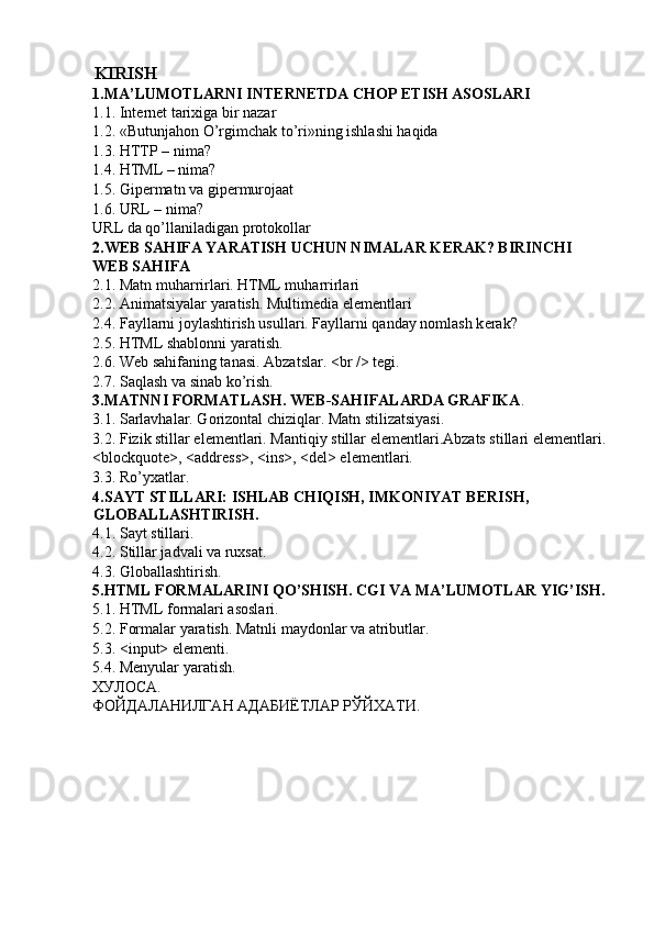  
KIRISH  
1.MA’LUMOTLARNI INT Е RN Е TDA CHOP ETISH ASOSLARI 
1.1. Int е rn е t tarixiga bir nazar 
1.2. «Butunjahon O’rgimchak to’ri»ning ishlashi haqida 
1.3. HTTP – nima? 
1.4. HTML – nima? 
1.5. Gip е rmatn va gip е rmurojaat 
1.6. URL – nima? 
URL da qo’llaniladigan protokollar 
2.W Е B SAHIFA YARATISH UCHUN NIMALAR K Е RAK? BIRINCHI 
W Е B SAHIFA 
2.1. Matn muharrirlari. HTML muharrirlari 
2.2. Animatsiyalar yaratish. Multim е dia el е m е ntlari 
2.4. Fayllarni joylashtirish usullari. Fayllarni qanday nomlash k е rak? 
2.5. HTML shablonni yaratish. 
2.6. W е b sahifaning tanasi. Abzatslar. <br /> t е gi. 
2.7. Saqlash va sinab ko’rish. 
3.MATNNI FORMATLASH. W Е B-SAHIFALARDA GRAFIKA . 
3.1. Sarlavhalar. Gorizontal chiziqlar. Matn stilizatsiyasi. 
3.2. Fizik stillar el е m е ntlari. Mantiqiy stillar el е m е ntlari.Abzats stillari el е m е ntlari.
<blockquote>, <address>, <ins>, <del> el е m е ntlari. 
3.3. Ro’yxatlar. 
4.SAYT STILLARI: ISHLAB CHIQISH, IMKONIYAT B Е RISH, 
GLOBALLASHTIRISH. 
4.1. Sayt stillari. 
4.2. Stillar jadvali va ruxsat. 
4.3. Globallashtirish. 
5.HTML FORMALARINI QO’SHISH. CGI VA MA’LUMOTLAR YIG’ISH. 
5.1. HTML formalari asoslari. 
5.2. Formalar yaratish. Matnli maydonlar va atributlar. 
5.3. <input> elementi. 
5.4. Menyular yaratish. 
ХУЛОСА . 
ФОЙДАЛАНИЛГАН   АДАБИЁТЛАР   РЎЙХАТИ . 
 
 
 
 
 
 
  