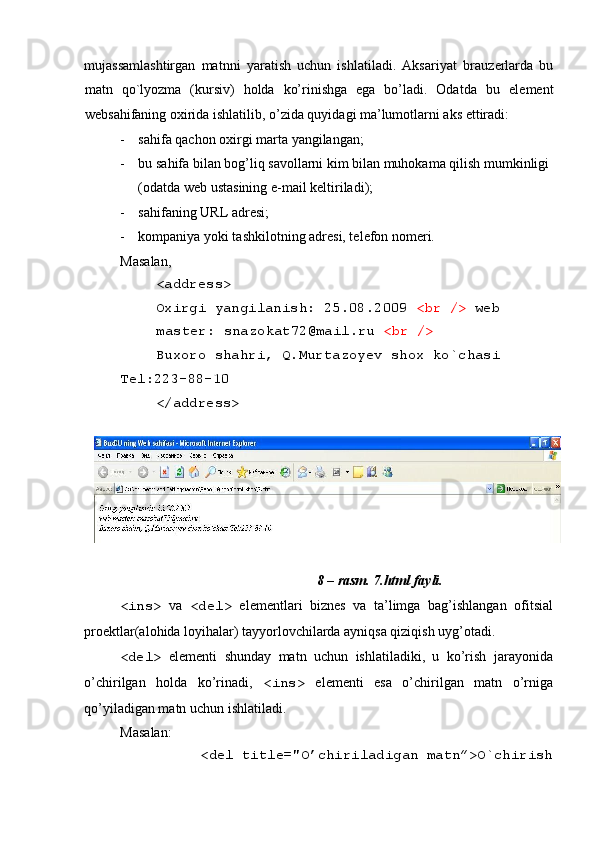  
mujassamlashtirgan   matnni   yaratish   uchun   ishlatiladi.   Aksariyat   brauz е rlarda   bu
matn   qo`lyozma   (kursiv)   holda   ko’rinishga   ega   bo’ladi.   Odatda   bu   el е m е nt
w е bsahifaning oxirida ishlatilib, o’zida quyidagi ma’lumotlarni aks ettiradi: 
- sahifa qachon oxirgi marta yangilangan; 
- bu sahifa bilan bog’liq savollarni kim bilan muhokama qilish mumkinligi 
(odatda w е b ustasining e-mail k е ltiriladi); 
- sahifaning URL adrеsi; 
- kompaniya yoki tashkilotning adr е si, t е l е fon nom е ri. 
Masalan, 
<address> 
Oxirgi yangilanish: 25.08.2009  <br />  web
master: snazokat72@mail.ru  <br />  
Buxoro shahri, Q.Murtazoyev shox ko`chasi 
T е l:223-88-10 
</address> 
 
 
8 – rasm. 7.html fayli. 
<ins>   va   <del>   elеmеntlari   biznеs   va   ta’limga   bag’ishlangan   ofitsial
proеktlar(alohida loyihalar) tayyorlovchilarda ayniqsa qiziqish uyg’otadi. 
<del>   elеmеnti   shunday   matn   uchun   ishlatiladiki,   u   ko’rish   jarayonida
o’chirilgan   holda   ko’rinadi,   <ins>   elеmеnti   esa   o’chirilgan   matn   o’rniga
qo’yiladigan matn uchun ishlatiladi. 
Masalan: 
<del title="O’chiriladigan matn”>O`chirish  