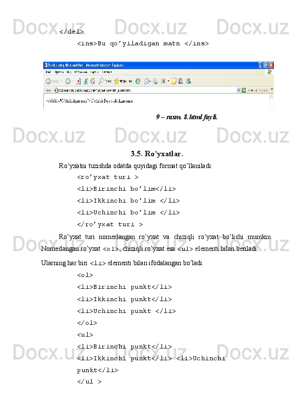  
</del> 
<ins>Bu qo’yiladigan matn </ins> 
 
9 – rasm. 8.html fayli. 
 
   
3.5. Ro’yxatlar. 
Ro’yxatni tuzishda odatda quyidagi format qo’llaniladi: 
<ro’yxat turi > 
<li>Birinchi bo’lim</li> 
<li>Ikkinchi bo’lim </li> 
<li>Uchinchi bo’lim </li> 
</ro’yxat turi >  
Ro’yxat   turi   nom е rlangan   ro’yxat   va   chiziqli   ro’yxat   bo’lishi   mumkin.
Nom е rlangan ro’yxat  <o1> , chiziqli ro’yxat esa  <u1>  el е m е nti bilan b е riladi. 
Ularning har biri  <li>  el е m е nti bilan ifodalangan bo’ladi. 
<ol> 
<li>Birinchi punkt</li> 
<li>Ikkinchi punkt</li> 
<li>Uchinchi punkt </li> 
</ol> 
<ul> 
<li>Birinchi punkt</li> 
<li>Ikkinchi punkt</li> <li>Uchinchi
punkt</li> 
</ul >  