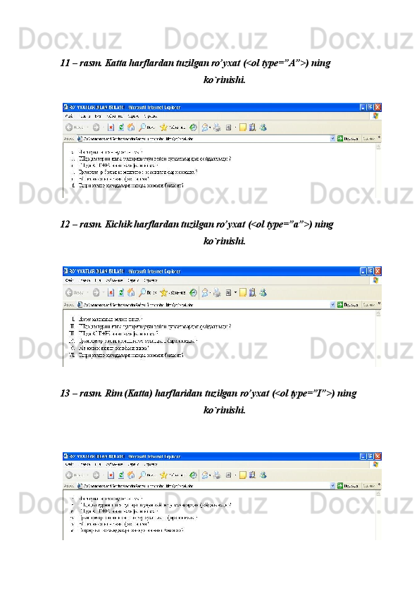  
 
11 – rasm. Katta harflardan tuzilgan ro’yxat (<ol type=”A”>) ning 
ko`rinishi. 
 
 
12 – rasm. Kichik harflardan tuzilgan ro’yxat (<ol type=”a”>) ning 
ko`rinishi. 
 
 
13 – rasm. Rim (Katta) harflaridan tuzilgan ro’yxat (<ol type=”I”>) ning 
ko`rinishi. 
 
  
