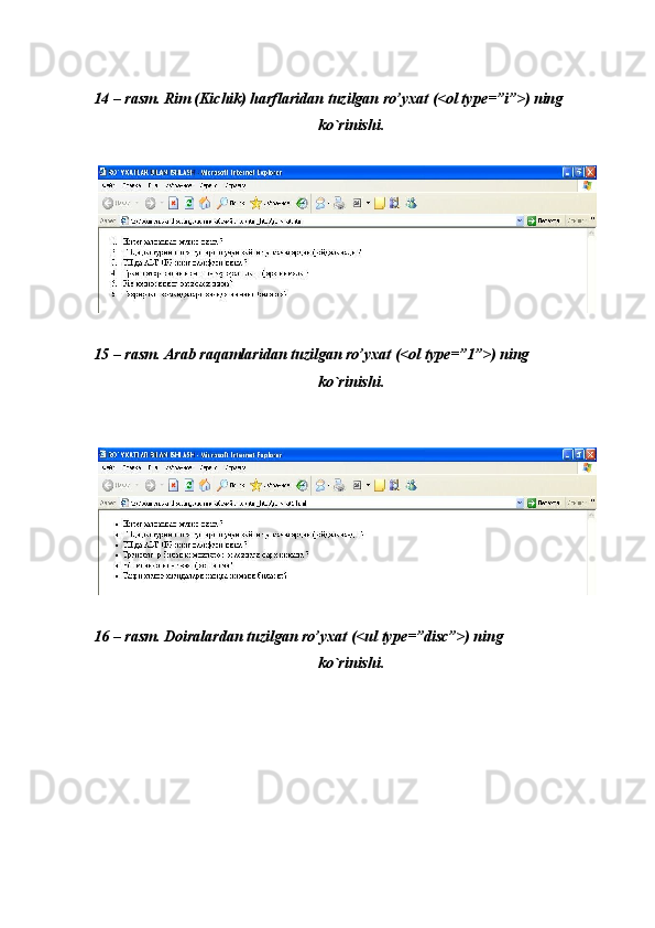  
 
14 – rasm. Rim (Kichik) harflaridan tuzilgan ro’yxat (<ol type=”i”>) ning 
ko`rinishi. 
 
 
15 – rasm. Arab raqamlaridan tuzilgan ro’yxat (<ol type=”1”>) ning 
ko`rinishi. 
 
 
 
16 – rasm. Doiralardan tuzilgan ro’yxat (<ul type=”disc”>) ning 
ko`rinishi. 
 
  
