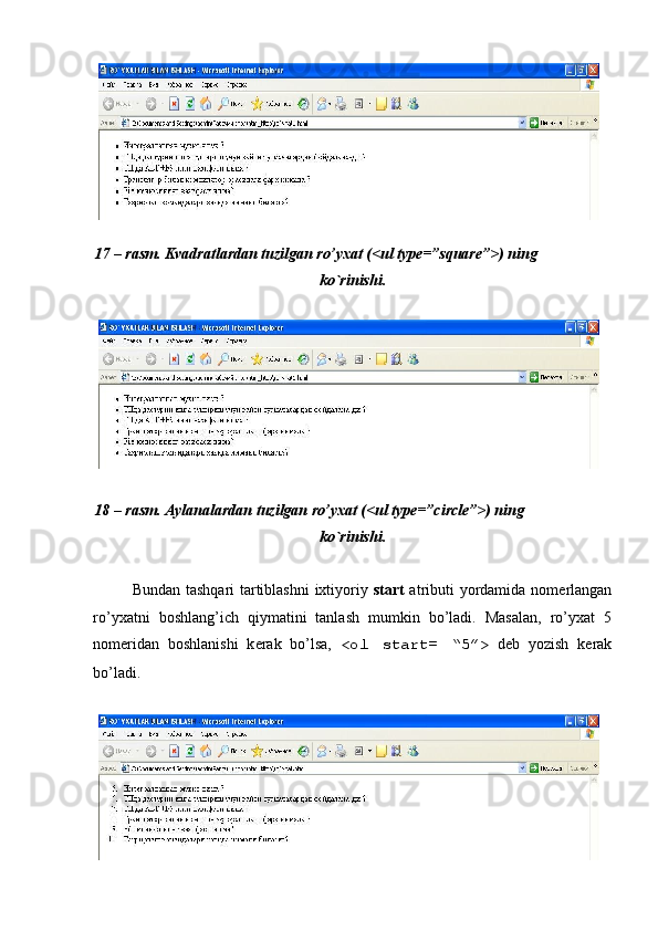  
 
17 – rasm. Kvadratlardan tuzilgan ro’yxat (<ul type=”square”>) ning 
ko`rinishi. 
 
 
18 – rasm. Aylanalardan tuzilgan ro’yxat (<ul type=”circle”>) ning 
ko`rinishi. 
 
Bundan tashqari tartiblashni  ixtiyoriy   start   atributi yordamida nom е rlangan
ro’yxatni   boshlang’ich   qiymatini   tanlash   mumkin   bo’ladi.   Masalan,   ro’yxat   5
nom е ridan   boshlanishi   k е rak   bo’lsa,   <ol   start=   “5”>   d е b   yozish   k е rak
bo’ladi. 
  