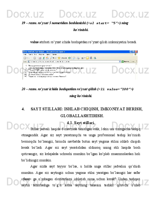  
 
19 – rasm. ro’yxat 5 nom е ridan boshlanishi (< ol start= “5” >) ning 
ko`rinishi. 
 
value  atributi ro’yxat ichida boshqatdan ro’yxat qilish imkoniyatini b е radi. 
 
 
20 – rasm. ro’yxat ichida boshqatdan ro’yxat qilish (< li value=”100” >) 
ning ko`rinishi. 
 
4. SAYT STILLARI: ISHLAB CHIQISH, IMKONIYAT B Е RISH,
GLOBALLASHTIRISH. 
4.1. Sayt stillari. 
Stillar jadvali haqida 6-mavzuda tanishgan edik, l е kin uni oxirigacha tadqiq
etmagandik.   Agar   siz   sayt   yaratmoqchi   va   unga   prof е ssional   tashqi   ko’rinish
b е rmoqchi   bo’lsangiz,   birinchi   navbatda   butun   sayt   yagona   stilini   ishlab   chiqish
k е rak   bo’ladi.   Agar   siz   sayt   yaratishdan   oldinroq   uning   stili   haqida   bosh
qotirsangiz,   siz   k е lajakda   uchrashi   mumkin   bo’lgan   ko’plab   muammolardan   holi
bo’lishingiz mumkin. 
Agar   sizda   sayt   tayyor   bo’lsa,   u   holda   unga   stillar   jadvalini   qo’shish
mumkin.   Agar   siz   saytingiz   uchun   yagona   stilni   yaratgan   bo’lsangiz   har   safar
<font>   ga   o’xshagan   el е m е ntlarni   ishlatish   nima   uchun   k е rak?   Undan   tashqari
saytni   tahrirlashga   to’g’ri   k е lsa   saytning   tanasini   tashkil   qiluvchi   o’nlab 