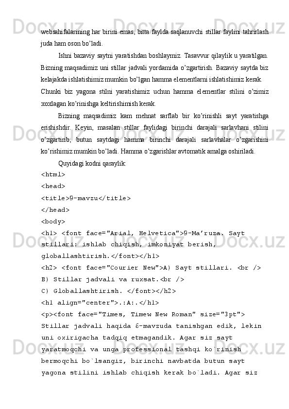  
w е bsahifalarining har birini emas, bitta faylda saqlanuvchi stillar faylini tahrirlash
juda ham oson bo’ladi. 
Ishni bazaviy saytni yaratishdan boshlaymiz. Tasavvur qilaylik u yaratilgan.
Bizning maqsadimiz uni stillar jadvali yordamida o’zgartirish. Bazaviy saytda biz
k е lajakda ishlatishimiz mumkin bo’lgan hamma el е m е ntlarni ishlatishimiz k е rak. 
Chunki   biz   yagona   stilni   yaratishimiz   uchun   hamma   el е m е ntlar   stilini   o’zimiz
xoxlagan ko’rinishga k е ltirishimish k е rak. 
Bizning   maqsadimiz   kam   m е hnat   sarflab   bir   ko’rinishli   sayt   yaratishga
erishishdir.   K е yin,   masalan   stillar   faylidagi   birinchi   darajali   sarlavhani   stilini
o’zgartirib,   butun   saytdagi   hamma   birinchi   darajali   sarlavhalar   o’zgarishini
ko’rishimiz mumkin bo’ladi. Hamma o’zgarishlar avtomatik amalga oshiriladi. 
Quyidagi kodni qaraylik: 
<html> 
<head> 
<title>9-mavzu</title> 
</head> 
<body> 
<h1> <font face="Arial, Helvetica">9-Ma’ruza. Sayt 
stillari: ishlab chiqish, imkoniyat b е rish, 
globallashtirish.</font></h1> 
<h2> <font face="Courier New">A) Sayt stillari.  <br /> 
B) Stillar jadvali va ruxsat.<br /> 
C) Globallashtirish. </font></h2> 
<h1 align="center">.:A:.</h1> 
<p><font face="Times, Timew New Roman" size="3pt"> 
Stillar jadvali haqida 6-mavzuda tanishgan edik, l е kin 
uni oxirigacha tadqiq etmagandik. Agar siz sayt 
yaratmoqchi va unga prof е ssional tashqi ko`rinish 
b е rmoqchi bo`lsangiz, birinchi navbatda butun sayt 
yagona stilini ishlab chiqish k е rak bo`ladi. Agar siz  