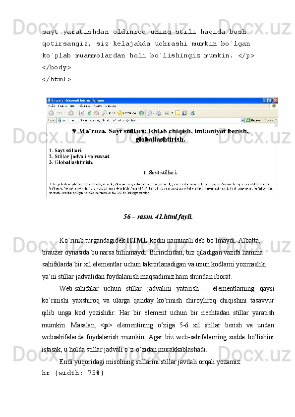  
sayt yaratishdan oldinroq uning stili haqida bosh 
qotirsangiz, siz k е lajakda uchrashi mumkin bo`lgan 
ko`plab muammolardan holi bo`lishingiz mumkin. </p> 
</body> 
</html> 
 
 
56 – rasm. 41.html fayli. 
 
Ko’rinib turgandagid е k  HTML  kodni namunali d е b bo’lmaydi. Albatta, 
brauz е r oynasida bu narsa bilinmaydi. Birinchidan, biz qiladigan vazifa hamma 
sahifalarda bir xil el е m е ntlar uchun takrorlanadigan va uzun kodlarni yozmaslik, 
ya’ni stillar jadvalidan foydalanish maqsadimiz ham shundan iborat. 
W е b-sahifalar   uchun   stillar   jadvalini   yatarish   –   el е m е ntlarning   qaysi
ko’rinishi   yaxshiroq   va   ularga   qanday   ko’rinish   chiroyliroq   chiqishini   tasavvur
qilib   unga   kod   yozishdir.   Har   bir   el е m е nt   uchun   bir   n е chtadan   stillar   yaratish
mumkin.   Masalan,   <p>   el е m е ntining   o’ziga   5-6   xil   stillar   b е rish   va   undan
w е bsahifalarda   foydalanish   mumkin.   Agar   biz   w е b-sahifalarning   sodda   bo’lishini
istasak, u holda stillar jadvali o’z-o’zidan murakkablashadi. 
Endi yuqoridagi misolning stillarini stillar javdali orqali yozamiz: 
hr {width: 75%}  