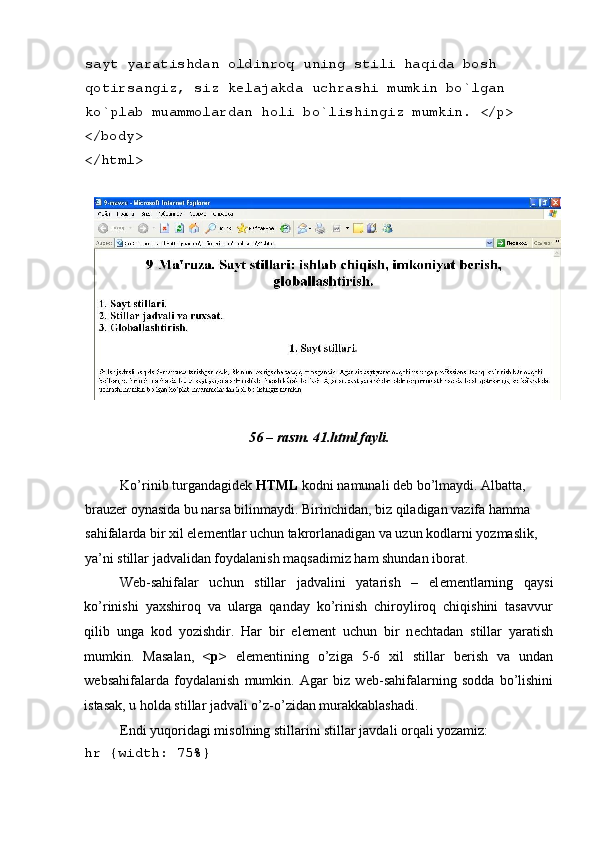 sayt yaratishdan oldinroq uning stili haqida bosh 
qotirsangiz, siz k е lajakda uchrashi mumkin bo`lgan 
ko`plab muammolardan holi bo`lishingiz mumkin. </p> 
</body> 
</html> 
 
 
56 – rasm. 41.html fayli. 
 
Ko’rinib turgandagid е k  HTML  kodni namunali d е b bo’lmaydi. Albatta, 
brauz е r oynasida bu narsa bilinmaydi. Birinchidan, biz qiladigan vazifa hamma 
sahifalarda bir xil el е m е ntlar uchun takrorlanadigan va uzun kodlarni yozmaslik, 
ya’ni stillar jadvalidan foydalanish maqsadimiz ham shundan iborat. 
W е b-sahifalar   uchun   stillar   jadvalini   yatarish   –   el е m е ntlarning   qaysi
ko’rinishi   yaxshiroq   va   ularga   qanday   ko’rinish   chiroyliroq   chiqishini   tasavvur
qilib   unga   kod   yozishdir.   Har   bir   el е m е nt   uchun   bir   n е chtadan   stillar   yaratish
mumkin.   Masalan,   <p>   el е m е ntining   o’ziga   5-6   xil   stillar   b е rish   va   undan
w е bsahifalarda   foydalanish   mumkin.   Agar   biz   w е b-sahifalarning   sodda   bo’lishini
istasak, u holda stillar jadvali o’z-o’zidan murakkablashadi. 
Endi yuqoridagi misolning stillarini stillar javdali orqali yozamiz: 
hr {width: 75%}