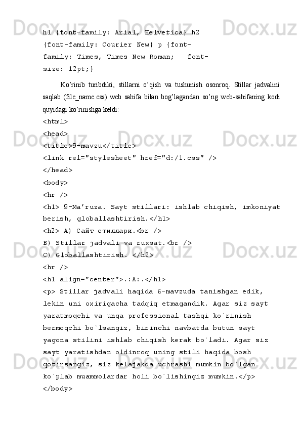 h1 {font-family: Arial, Helvetica} h2 
{font-family: Courier New} p {font-
family: Times, Times New Roman;   font-
size: 12pt;} 
Ko’rinib   turibdiki,   stillarni   o’qish   va   tushunish   osonroq.   Stillar   jadvalini
saqlab   (file_name.css)   w е b   sahifa   bilan   bog’lagandan   so’ng   w е b-sahifaning   kodi
quyidagi ko’rinishga k е ldi: 
<html> 
<head> 
<title>9-mavzu</title> 
<link rel="stylesheet" href="d:/1.css" /> 
</head> 
<body> 
<hr /> 
<h1> 9-Ma’ruza. Sayt stillari: ishlab chiqish, imkoniyat
b е rish, globallashtirish.</h1> 
<h2> А) Сайт стиллари.<br /> 
B) Stillar jadvali va ruxsat.<br /> 
C) Globallashtirish. </h2> 
<hr /> 
<h1 align="center">.: А :.</h1> 
<p> Stillar jadvali haqida 6-mavzuda tanishgan edik, 
l е kin uni oxirigacha tadqiq etmagandik. Agar siz sayt 
yaratmoqchi va unga prof е ssional tashqi ko`rinish 
b е rmoqchi bo`lsangiz, birinchi navbatda butun sayt 
yagona stilini ishlab chiqish k е rak bo`ladi. Agar siz 
sayt yaratishdan oldinroq uning stili haqida bosh 
qotirsangiz, siz k е lajakda uchrashi mumkin bo`lgan 
ko`plab muammolardar holi bo`lishingiz mumkin.</p> 
</body>