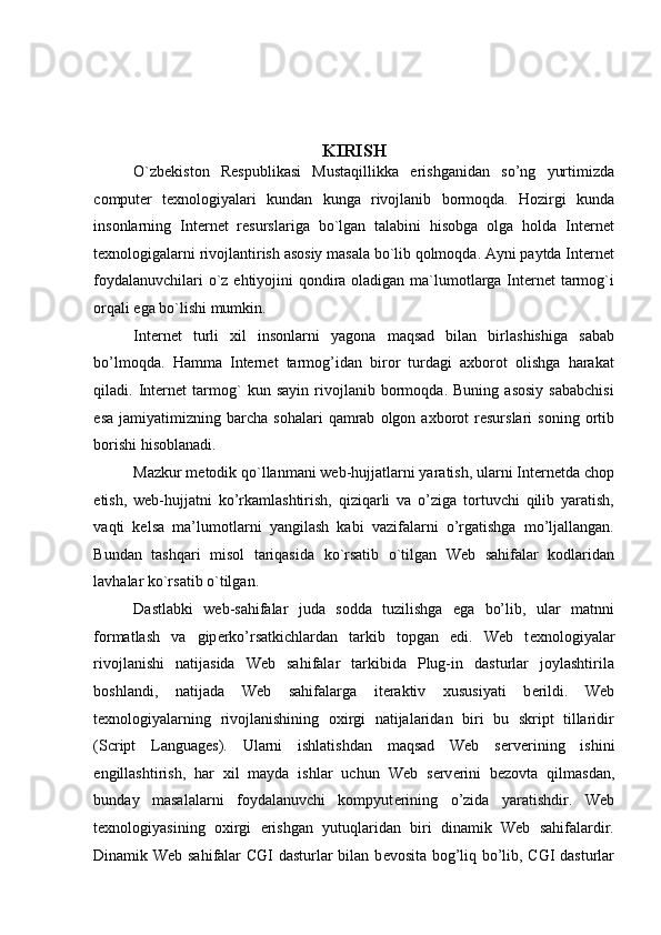  
 
 
 
 
KIRISH 
O`zbekiston   Respublikasi   Mustaqillikka   erishganidan   so’ng   yurtimizda
computer   texnologiyalari   kundan   kunga   rivojlanib   bormoqda.   Hozirgi   kunda
insonlarning   Internet   resurslariga   bo`lgan   talabini   hisobga   olga   holda   Internet
texnologigalarni rivojlantirish asosiy masala bo`lib qolmoqda. Ayni paytda Internet
foydalanuvchilari  o`z ehtiyojini qondira oladigan ma`lumotlarga Internet  tarmog`i
orqali ega bo`lishi mumkin.  
Internet   turli   xil   insonlarni   yagona   maqsad   bilan   birlashishiga   sabab
bo’lmoqda.   Hamma   Internet   tarmog’idan   biror   turdagi   axborot   olishga   harakat
qiladi.   Internet   tarmog`   kun   sayin   rivojlanib   bormoqda.   Buning   asosiy   sababchisi
esa   jamiyatimizning  barcha   sohalari   qamrab   olgon   axborot   resurslari   soning   ortib
borishi hisoblanadi. 
Mazkur metodik qo`llanmani web-hujjatlarni yaratish, ularni Internetda chop
etish,   web-hujjatni   ko’rkamlashtirish,   qiziqarli   va   o’ziga   tortuvchi   qilib   yaratish,
vaqti   kelsa   ma’lumotlarni   yangilash   kabi   vazifalarni   o’rgatishga   mo’ljallangan.
Bundan   tashqari   misol   tariqasida   ko`rsatib   o`tilgan   Web   sahifalar   kodlaridan
lavhalar ko`rsatib o`tilgan. 
Dastlabki   web-sahifalar   juda   sodda   tuzilishga   ega   bo’lib,   ular   matnni
formatlash   va   gip е rko’rsatkichlardan   tarkib   topgan   edi.   Web   t е xnologiyalar
rivojlanishi   natijasida   Web   sahifalar   tarkibida   Plug-in   dasturlar   joylashtirila
boshlandi,   natijada   Web   sahifalarga   it е raktiv   xususiyati   b е rildi.   Web
t е xnologiyalarning   rivojlanishining   oxirgi   natijalaridan   biri   bu   skript   tillaridir
(Script   Languages).   Ularni   ishlatishdan   maqsad   Web   s е rv е rining   ishini
е ngillashtirish,   har   xil   mayda   ishlar   uchun   Web   s е rv е rini   b е zovta   qilmasdan,
bunday   masalalarni   foydalanuvchi   kompyut е rining   o’zida   yaratishdir.   Web
t е xnologiyasining   oxirgi   erishgan   yutuqlaridan   biri   dinamik   Web   sahifalardir.
Dinamik Web sahifalar CGI dasturlar bilan b е vosita bog’liq bo’lib, CGI dasturlar 