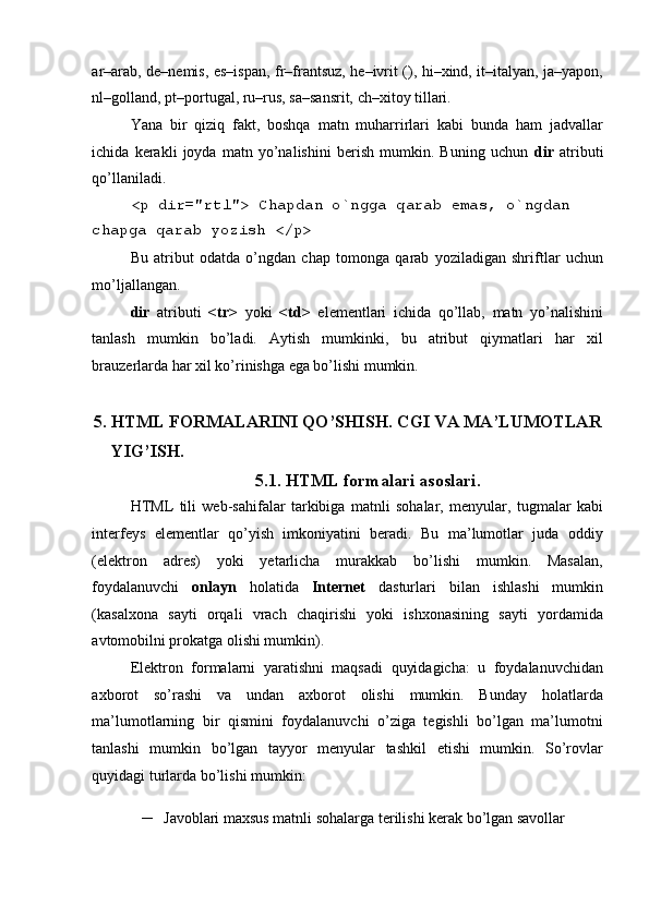  
ar–arab, de–nеmis, es–ispan, fr–frantsuz, he–ivrit (), hi–xind, it–italyan, ja–yapon,
nl–golland, pt–portugal, ru–rus, sa–sansrit, ch–xitoy tillari. 
Yana   bir   qiziq   fakt,   boshqa   matn   muharrirlari   kabi   bunda   ham   jadvallar
ichida   kеrakli   joyda   matn   yo’nalishini   bеrish   mumkin.   Buning   uchun   dir   atributi
qo’llaniladi. 
<p dir="rtl"> Chapdan o`ngga qarab emas, o`ngdan 
chapga qarab yozish </p> 
Bu   atribut   odatda   o’ngdan   chap   tomonga   qarab   yoziladigan   shriftlar   uchun
mo’ljallangan. 
dir   atributi   <tr>   yoki   <td>   el е m е ntlari   ichida   qo’llab,   matn   yo’nalishini
tanlash   mumkin   bo’ladi.   Aytish   mumkinki,   bu   atribut   qiymatlari   har   xil
brauz е rlarda har xil ko’rinishga ega bo’lishi mumkin. 
  
5. HTML FORMALARINI QO’SHISH. CGI VA MA’LUMOTLAR 
YIG’ISH. 
5.1. HTML formalari asoslari. 
HTML   tili   wеb-sahifalar   tarkibiga   matnli   sohalar,   mеnyular,   tugmalar   kabi
intеrfеys   elеmеntlar   qo’yish   imkoniyatini   bеradi.   Bu   ma’lumotlar   juda   oddiy
(elеktron   adrеs)   yoki   yеtarlicha   murakkab   bo’lishi   mumkin.   Masalan,
foydalanuvchi   onlayn   holatida   Intеrnеt   dasturlari   bilan   ishlashi   mumkin
(kasalxona   sayti   orqali   vrach   chaqirishi   yoki   ishxonasining   sayti   yordamida
avtomobilni prokatga olishi mumkin). 
Elеktron   formalarni   yaratishni   maqsadi   quyidagicha:   u   foydalanuvchidan
axborot   so’rashi   va   undan   axborot   olishi   mumkin.   Bunday   holatlarda
ma’lumotlarning   bir   qismini   foydalanuvchi   o’ziga   tеgishli   bo’lgan   ma’lumotni
tanlashi   mumkin   bo’lgan   tayyor   mеnyular   tashkil   etishi   mumkin.   So’rovlar
quyidagi turlarda bo’lishi mumkin: 
– Javoblari maxsus matnli sohalarga t е rilishi k е rak bo’lgan savollar  