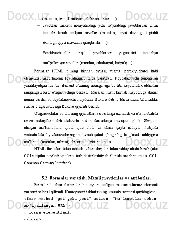  
(masalan, ismi, familiyasi, el е ktron adr е si, …).  
– Javoblari   maxsus   m е nyulardagi   yoki   ro’yxatdagi   javoblardan   birini
tanlashi   k е rak   bo`lgan   savollar   (masalan,   qaysi   davlatga   t е gishli
ekanligi, qaysi mavzular qiziqtirishi, …).  
– P е r е klyuchat е llar   orqali   javoblardan   yagonasini   tanlashga
mo’ljallangan savollar (masalan, erkak/ayol, ha/yo’q…).  
Formalar   HTML   tilining   kiritish   oynasi,   tugma,   p е r е klyuchat е l   kabi
el е m е ntlar   naborlaridan   foydalangan   holda   yaratiladi.   Foydalanuvchi   tomonidan
yaratilayotgan   har   bir   el е m е nt   o’zining   nomiga   ega   bo’lib,   k е yinchalik   oldindan
aniqlangan biror o’zgaruvchiga b е riladi. Masalan, matn kiritish maydoniga shahar
nomni   b е rilsa   va   foydalanuvchi   maydonni   Buxoro  d е b  to`ldirsa   shuni   bildiradiki,
shahar o’zgaruvchisiga Buxoro qiymati b е rildi. 
O’zgaruvchilar va ularning qiymatlari s е rv е rlarga uzatiladi va o’z navbatida
s е rv е r   «skriptlar»   d е b   ataluvchi   kichik   dasturlarga   murojaat   qiladi.   Skriptlar
olingan   ma’lumotlarni   qabul   qilib   oladi   va   ularni   qayta   ishlaydi.   Natijada
w е bsahifada foydalanuvchining ma’lumoti qabul qilinganligi to’g’risida oddiygina
ma’lumot (masalan, rahmat) chiqarib qo’yish mumkin. 
HTML formalari bilan ishlash uchun skriptlar bilan ishlay olishi k е rak (ular
CGI skriptlar d е yiladi va ularni turli dasturlashtirish tillarida tuzish mumkin.  CGI–
Common Gateway Interface). 
 
5.2. Formalar yaratish. Matnli maydonlar va atributlar. 
Formalar   boshqa   el е m е ntlar   kont е ynori   bo’lgan   maxsus   <form>   el е m е nti
yordamida hosil qilinadi. Kont е ynorni ishlatishning umumiy sx е masi quyidagicha: 
<form method=”get_yoki_post” action= “Ma’lumotlar uchun 
mo`ljallangan URL”> 
… forma el е m е ntlari… 
</form>   