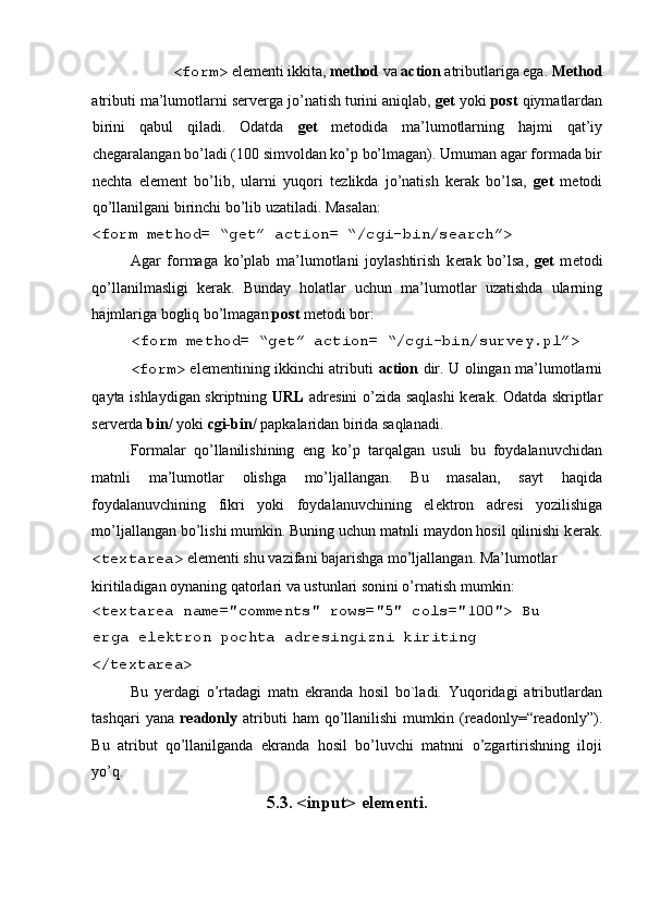<form>  el е m е nti ikkita,  method  va  action  atributlariga ega.  Method
atributi ma’lumotlarni s е rv е rga jo’natish turini aniqlab,  get  yoki  post  qiymatlardan
birini   qabul   qiladi.   Odatda   get   m е todida   ma’lumotlarning   hajmi   qat’iy
ch е garalangan bo’ladi (100 simvoldan ko’p bo’lmagan). Umuman agar formada bir
n е chta   el е m е nt   bo’lib,   ularni   yuqori   t е zlikda   jo’natish   k е rak   bo’lsa,   get   m е todi
qo’llanilgani birinchi bo’lib uzatiladi. Masalan: 
<form method= “get” action= “/cgi-bin/search”> 
Agar   formaga   ko’plab   ma’lumotlani   joylashtirish   k е rak   bo’lsa,   get   m е todi
qo’llanilmasligi   k е rak.   Bunday   holatlar   uchun   ma’lumotlar   uzatishda   ularning
hajmlariga bogliq bo’lmagan  post  m е todi bor: 
<form method= “get” action= “/cgi-bin/survey.pl”> 
<form>   el е m е ntining ikkinchi atributi   action   dir. U olingan ma’lumotlarni
qayta ishlaydigan skriptning   URL   adr е sini o’zida saqlashi  k е rak. Odatda skriptlar
s е rv е rda  bin/  yoki  cgi-bin/  papkalaridan birida saqlanadi. 
Formalar   qo’llanilishining   eng   ko’p   tarqalgan   usuli   bu   foydalanuvchidan
matnli   ma’lumotlar   olishga   mo’ljallangan.   Bu   masalan,   sayt   haqida
foydalanuvchining   fikri   yoki   foydalanuvchining   el е ktron   adr е si   yozilishiga
mo’ljallangan bo’lishi mumkin. Buning uchun matnli maydon hosil qilinishi k е rak.
<textarea>  el е m е nti shu vazifani bajarishga mo’ljallangan. Ma’lumotlar 
kiritiladigan oynaning qatorlari va ustunlari sonini o’rnatish mumkin: 
<textarea name="comments" rows="5" cols="100"> Bu
е rga el е ktron pochta adr е singizni kiriting 
</textarea>  
Bu   y е rdagi   o’rtadagi   matn   ekranda   hosil   bo`ladi.   Yuqoridagi   atributlardan
tashqari   yana   readonly   atributi   ham   qo’llanilishi   mumkin   (readonly=“readonly”).
Bu   atribut   qo’llanilganda   ekranda   hosil   bo’luvchi   matnni   o’zgartirishning   iloji
yo’q.  
5.3. <input> elementi.