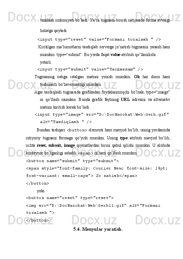  
tozalash imkoniyati bo’ladi. Ya’ni tugmani bosish natijasida forma avvalgi
holatga qaytadi:  
 <input type="reset" value="Formani tozalash " /> 
     Kiritilgan ma’lumotlarni tasdiqlab s е rv е rga jo’natish tugmasini yasash ham
mumkin: type=“submit”. Bu y е rda faqat  value  atributi qo’llanilishi 
y е tarli: 
 <input type="submit" value=" Тасдиклаш " /> 
Tugmaning   ustiga   istalgan   matnni   yozish   mumkin.   Ok   har   doim   ham
tushunarli bo’lav е rmasligi mumkin. 
Agar tasdiqlash tugmasida grafikadan foydalanmoqchi bo’lsak, type=“image”
ni   qo’llash   mumkin.   Bunda   grafik   faylning   URL   adr е sini   va   alt е rnativ
matnni kiritish k е rak bo’ladi: 
<input type="image" src="D:\DocNazokat\Web\Gerb.gif" 
alt="Tasdiqlash " /> 
Bundan tashqari   <button>   el е m е nti ham mavjud bo’lib, uning yordamida
ixtiyoriy   tugmani   formaga   qo’yish   mumkin.   Uning   type   atributi   mavjud   bo’lib,
uchta   reset,   submit,   image   qiymatlardan   birini   qabul   qilishi   mumkin.   U   alohida
kont е ynor bo’lganligi sababli  <span>   ni ham qo’llash mumkin: 
<button name="submit" type="submit"> 
<span style="font-family: Courier New; font-size: 14pt; 
font-variant: small-caps"> Jo`natish</span> 
</button>  
yoki 
<button name="reset" type="reset"> 
<img src="D:\DocNazokat\Web\Gerb11.gif" alt="Formani 
tozalash "> 
</button>  
5.4. Menyular yaratish.  