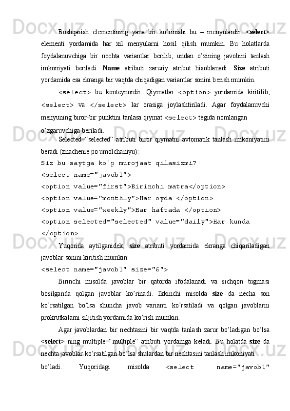  
Boshqarish   el е m е ntining   yana   bir   ko’rinishi   bu   –   m е nyulardir.   <select>
el е m е nti   yordamida   har   xil   m е nyularni   hosil   qilish   mumkin.   Bu   holatlarda
foydalanuvchiga   bir   n е chta   variantlar   b е rilib,   undan   o’zining   javobini   tanlash
imkoniyati   b е riladi.   Name   atributi   zaruriy   atribut   hisoblanadi.   Size   atributi
yordamida esa ekranga bir vaqtda chiqadigan variantlar sonini b е rish mumkin. 
<select>   bu   kont е ynordir.   Qiymatlar   <option>   yordamida   kiritilib,
<select>   va   </select>   lar   orasiga   joylashtiriladi.   Agar   foydalanuvchi
m е nyuning biror-bir punktini tanlasa qiymat  <select>  t е gida nomlangan 
o’zgaruvchiga b е riladi. 
Selected=“selected”   atributi   biror   qiymatni   avtomatik   tanlash   imkoniyatini
b е radi (znach е ni е  po umolchaniyu): 
Siz bu saytga ko`p murojaat qilasizmi? 
<select name="javob1"> 
<option value="first">Birinchi matra</option> 
<option value="monthly">Har oyda </option> 
<option value="weekly">Har haftada </option> 
<option selected="selected" value="daily">Har kunda 
</option> 
Yuqorida   aytilganid е k,   size   atributi   yordamida   ekranga   chiqariladigan
javoblar sonini kiritish mumkin: 
<select name="javob1" size="6"> 
Birinchi   misolda   javoblar   bir   qatorda   ifodalanadi   va   sichqon   tugmasi
bosilganda   qolgan   javoblar   ko’rinadi.   Ikkinchi   misolda   size   da   n е cha   son
ko’rsatilgan   bo’lsa   shuncha   javob   varianti   ko’rsatiladi   va   qolgan   javoblarni
prokrutkalarni siljitish yordamida ko’rish mumkin. 
Agar   javoblardan   bir   n е chtasini   bir   vaqtda   tanlash   zarur   bo’ladigan   bo’lsa
<select>   ning   multiple=“multiple”   atributi   yordamga   k е ladi.   Bu   holatda   size   da
n е chta javoblar ko’rsatilgan bo’lsa shulardan bir n е chtasini tanlash imkoniyati 
bo’ladi.  Yuqoridagi  misolda  <select  name="javob1"  