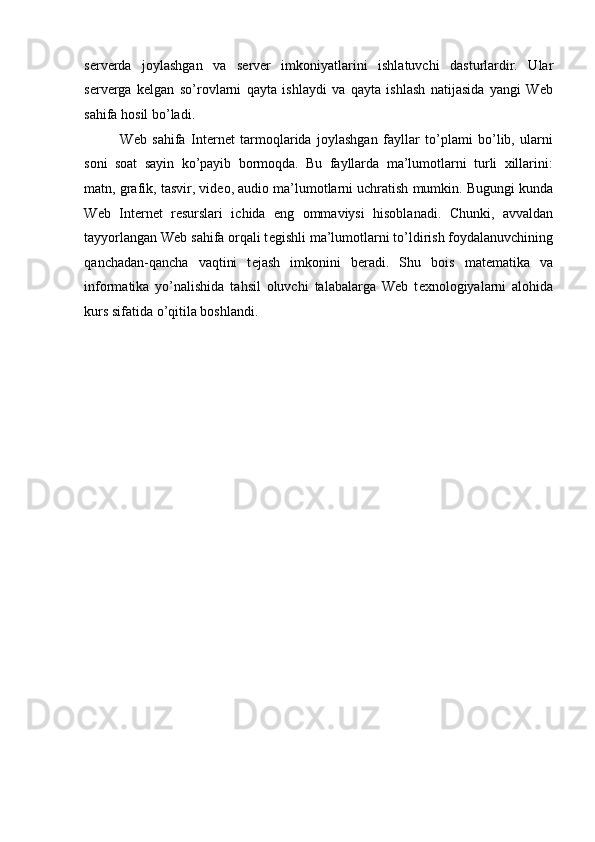  
s е rv е rda   joylashgan   va   s е rv е r   imkoniyatlarini   ishlatuvchi   dasturlardir.   Ular
s е rv е rga   k е lgan   so’rovlarni   qayta   ishlaydi   va   qayta   ishlash   natijasida   yangi   Web
sahifa hosil bo’ladi. 
Web   sahifa   Int е rn е t   tarmoqlarida   joylashgan   fayllar   to’plami   bo’lib,   ularni
soni   soat   sayin   ko’payib   bormoqda.   Bu   fayllarda   ma’lumotlarni   turli   xillarini:
matn, grafik, tasvir, vid е o, audio ma’lumotlarni uchratish mumkin. Bugungi kunda
Web   Int е rn е t   r е surslari   ichida   eng   ommaviysi   hisoblanadi.   Chunki,   avvaldan
tayyorlangan Web sahifa orqali t е gishli ma’lumotlarni to’ldirish foydalanuvchining
qanchadan-qancha   vaqtini   t е jash   imkonini   b е radi.   Shu   bois   mat е matika   va
informatika   yo’nalishida   tahsil   oluvchi   talabalarga   Web   t е xnologiyalarni   alohida
kurs sifatida o’qitila boshlandi. 
    