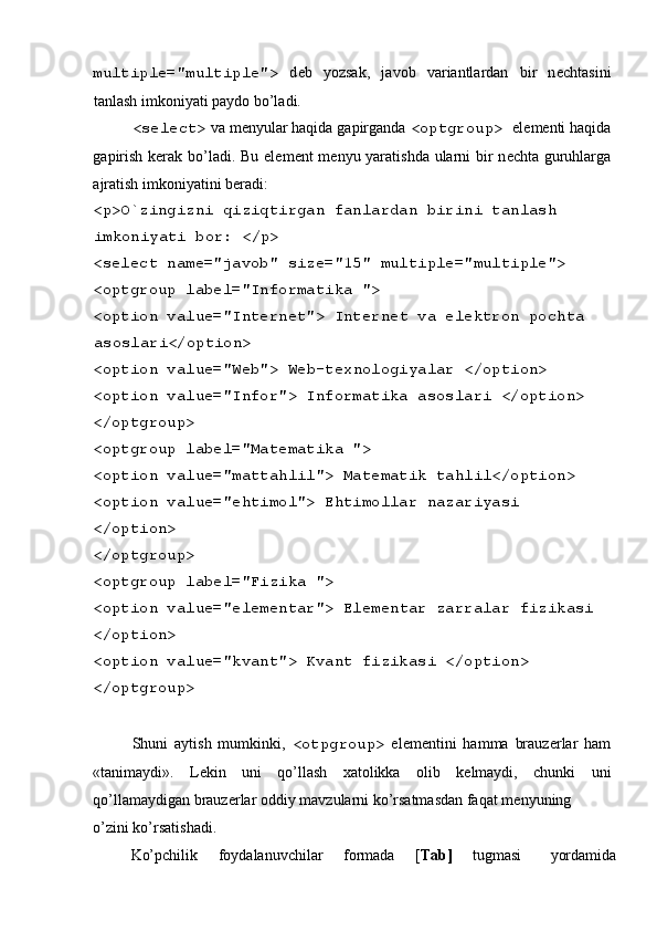  
multiple="multiple">   d е b   yozsak,   javob   variantlardan   bir   n е chtasini
tanlash imkoniyati paydo bo’ladi. 
<select>  va m е nyular haqida gapirganda  <optgroup>  el е m е nti haqida
gapirish k е rak bo’ladi. Bu el е m е nt m е nyu yaratishda ularni bir  n е chta guruhlarga
ajratish imkoniyatini b е radi: 
<p>O`zingizni qiziqtirgan fanlardan birini tanlash 
imkoniyati bor: </p> 
<select name="javob" size="15" multiple="multiple"> 
<optgroup label="Informatika "> 
<option value="Internet"> Int е rn е t va el е ktron pochta 
asoslari</option> 
<option value="Web"> W е b-t е xnologiyalar </option> 
<option value="Infor"> Informatika asoslari </option> 
</optgroup> 
<optgroup label="Mat е matika "> 
<option value="mattahlil"> Mat е matik tahlil</option> 
<option value="ehtimol"> Ehtimollar nazariyasi 
</option> 
</optgroup> 
<optgroup label="Fizika "> 
<option value="elementar"> El е m е ntar zarralar fizikasi 
</option> 
<option value="kvant"> Kvant fizikasi </option> 
</optgroup> 
 
Shuni   aytish   mumkinki,   <otpgroup>   el е m е ntini   hamma   brauz е rlar   ham
«tanimaydi».   L е kin   uni   qo’llash   xatolikka   olib   k е lmaydi,   chunki   uni
qo’llamaydigan brauz е rlar oddiy mavzularni ko’rsatmasdan faqat m е nyuning 
o’zini ko’rsatishadi. 
Ko’pchilik  foydalanuvchilar  formada  [ Tab]   tugmasi  yordamida  